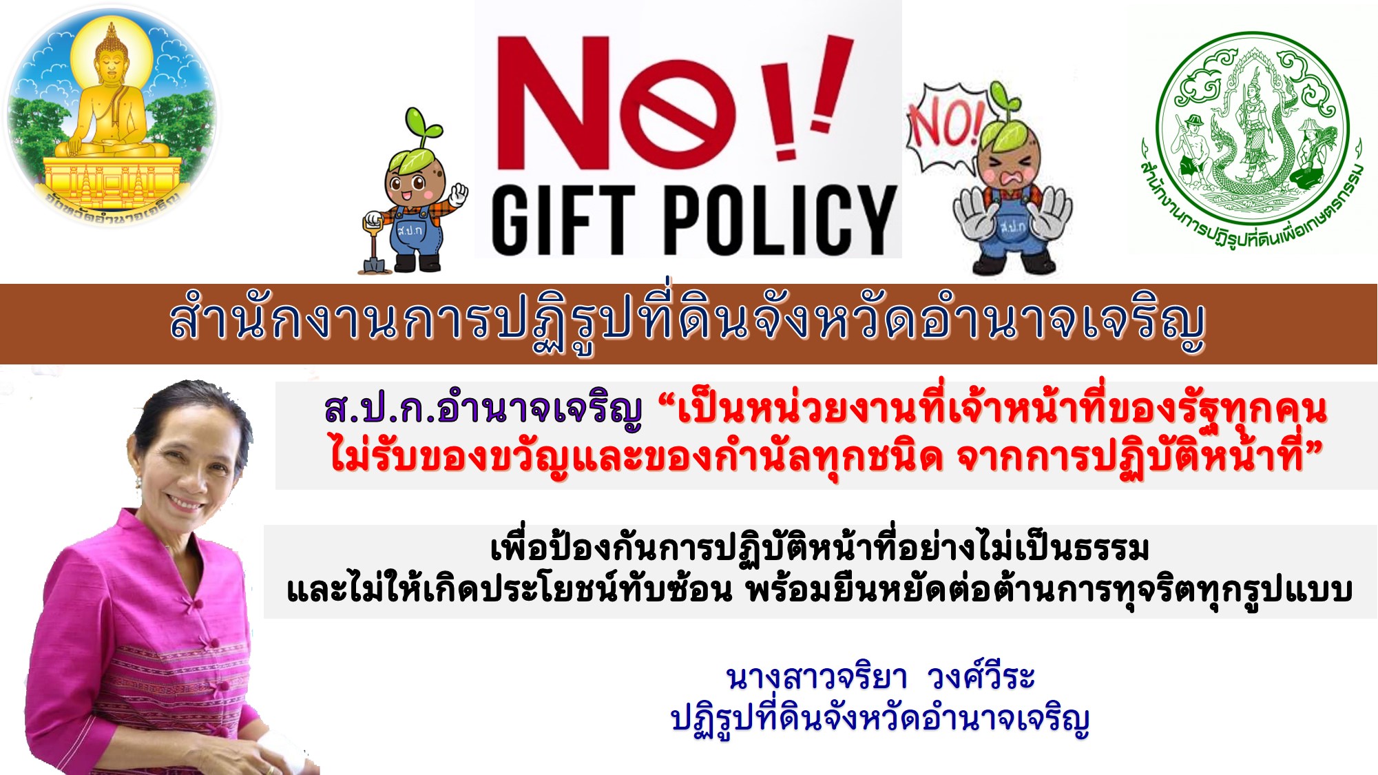 ส.ป.ก.อำนาจเจริญ จัดกิจกรรมประกาศเจตนารมณ์ เรื่อง “สุจริต โปร่งใส สำนักงานการปฏิรูปที่ดินจังหวัดอำนาจเจริญ ๒๕๖๕ และ “งดรับ งดให้ ของขวัญของกำนัลทุกชนิดจากการปฏิบัติหน้าที่ (No Gift Policy) เพื่อปลุกจิตนึก สร้างทัศนคติ และค่านิยมที่ดีในการส่งเสริมให้เจ้าหน้าที่ของรัฐมีจิตสำนึกตระหนักถึงความสำคัญในเรื่องการแสวงหาผลประโยชน์ส่วนตนและผลประโยชน์ส่วนรวม และการปฏิเสธการรับของขวัญและของกำนัลทุกชนิดจากการปฏิบัติหน้าที่(No Gift Policy) พร้อมประชาสัมพันธ์ให้เกษตรกรได้รับทราบ