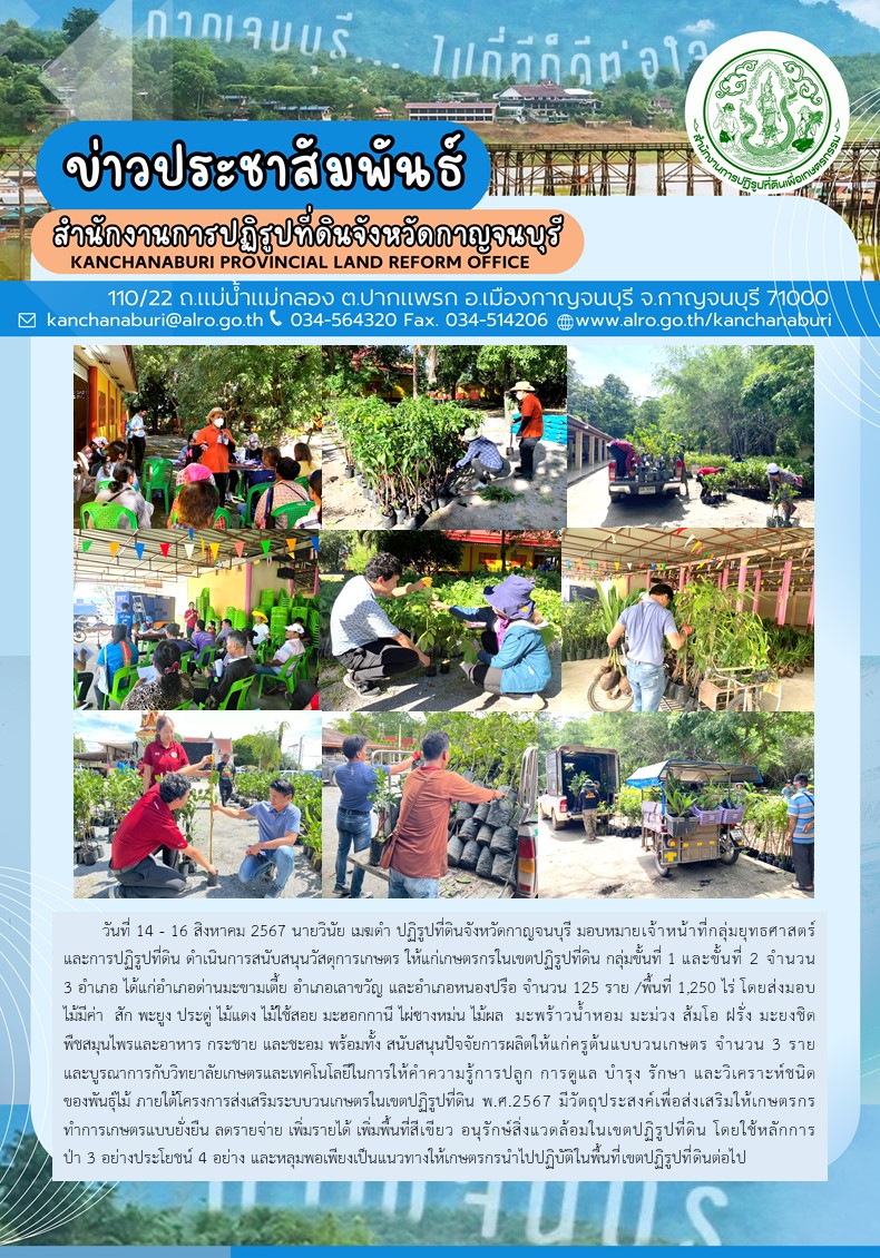 ส.ป.ก.กาญจนบุรี ดำเนินการสนับสนุนวัสดุการเกษตร ให้แก่เกษตรกรในเขตปฏิรูปที่ดิน กลุ่มขั้นที่ 1 และขั้นที่ 2 จำนวน 3 อำเภอ ได้แก่อำเภอด่านมะขามเตี้ย อำเภอเลาขวัญ และอำเภอหนองปรือ จำนวน 125 ราย /พื้นที่ 1,250 ไร่ โดยส่งมอบไม้มีค่า  สัก พะยูง ประดู่ ไม้แดง ไม้ใช้สอย มะฮอกกานี ไผ่ซางหม่น ไม้ผล  มะพร้าวน้ำหอม มะม่วง ส้มโอ ฝรั่ง มะยงชิด พืชสมุนไพรและอาหาร กระชาย และชะอม พร้อมทั้ง สนับสนุนปัจจัยการผลิตให้แก่ครูต้นแบบวนเกษตร จำนวน 3 ราย 