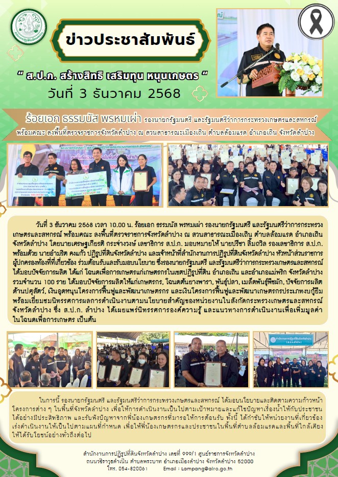  วันที่ 3 ธันวาคม 2568 เวลา 10.00 น. ร้อยเอก ธรรมนัส พรหมเผ่า รองนายกรัฐมนตรี  และรัฐมนตรีว่าการกระทรวงเกษตรและสหกรณ์ พร้อมคณะ ลงพื้นที่ตรวจราชการจังหวัดลำปาง ณ สวนสาธารณะเมืองเถิน ตำบลล้อมแรด อำเภอเถิน จังหวัดลำปาง โดยนายเศรษฐเกียรติ กระจ่างวงษ์ เลขาธิการ ส.ป.ก. มอบหมายให้ นายปรีชา ลิ้มถวิล รองเลขาธิการ ส.ป.ก. พร้อมด้วย นายอำมริต คงแก้ว ปฏิรูปที่ดินจังหวัดลำปาง และเจ้าหน้าที่สำนักงานการปฏิรูปที่ดินจังหวัดลำปาง หัวหน้าส่วนราชการ ผู้ปกครองท้องที่ที่เกี่ยวข้อง ร่วมต้อนรับและรับมอบนโยบาย 