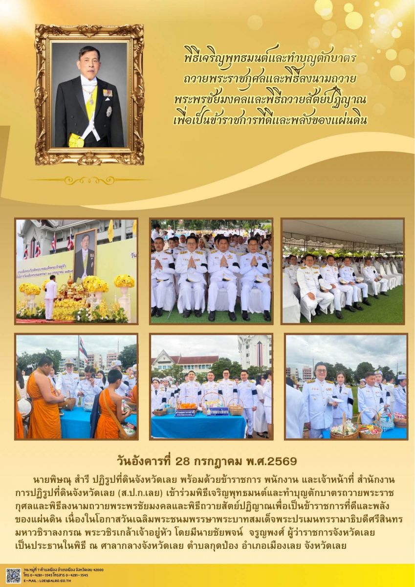 วันอังคารที่ 28 กรกฎาคม 2569  นายพิษณุ สำรี ปฏิรูปที่ดินจังหวัดเลย พร้อมด้วยข้าราชการ พนักงาน และเจ้าหน้าที่ สำนักงานการปฏิรูปที่ดินจังหวัดเลย (ส.ป.ก.เลย) เข้าร่วมพิธีเจริญพุทธมนต์และทำบุญตักบาตรถวายพระราชกุศลและพิธีลงนามถวายพระพรชัยมงคลและพิธีถวายสัตย์ปฏิญาณเพื่อเป็นข้าราชการที่ดีและพลังของแผ่นดิน เนื่องในโอกาสวันเฉลิมพระชนมพรรษาพระบาทสมเด็จพระปรเมนทรรามาธิบดีศรีสินทร มหาวชิราลงกรณ พระวชิรเกล้าเจ้าอยู่หัว