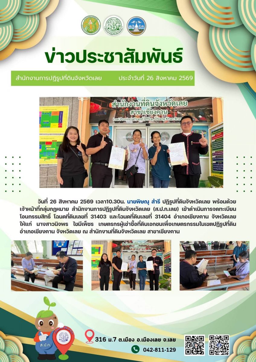 วันที่ 26 สิงหาคม 2569 เวลา 10.30 น.        นายพิษณุ  สำรี ปฏิรูปที่ดินจังหวัดเลย พร้อมด้วยเจ้าหน้าที่กลุ่มกฎหมาย สำนักงานการปฏิรูปที่ดินจังหวัดเลย (ส.ป.ก.เลย) เข้าดำเนินการจดทะเบียน ￼โอนกรรมสิทธิ์โฉนดที่ดินเลขที่ 31403 ￼ และโฉนดที่ดินเลขที่ 31404 ￼ อำเภอเชียงคาน จังหวัดเลย ให้แก่ นางสาวนิจพร  ไขมีเพ็ชร ￼ เกษตรกรผู้เช่าซื้อที่ดินเอกชนเพื่อเกษตรกรรมในเขตปฏิรูปที่ดิน  อำเภอเชียงคาน จังหวัดเลย ￼ ณ สำนักงานที่ดินจังหวัดเลย สาขาเชียงคาน 