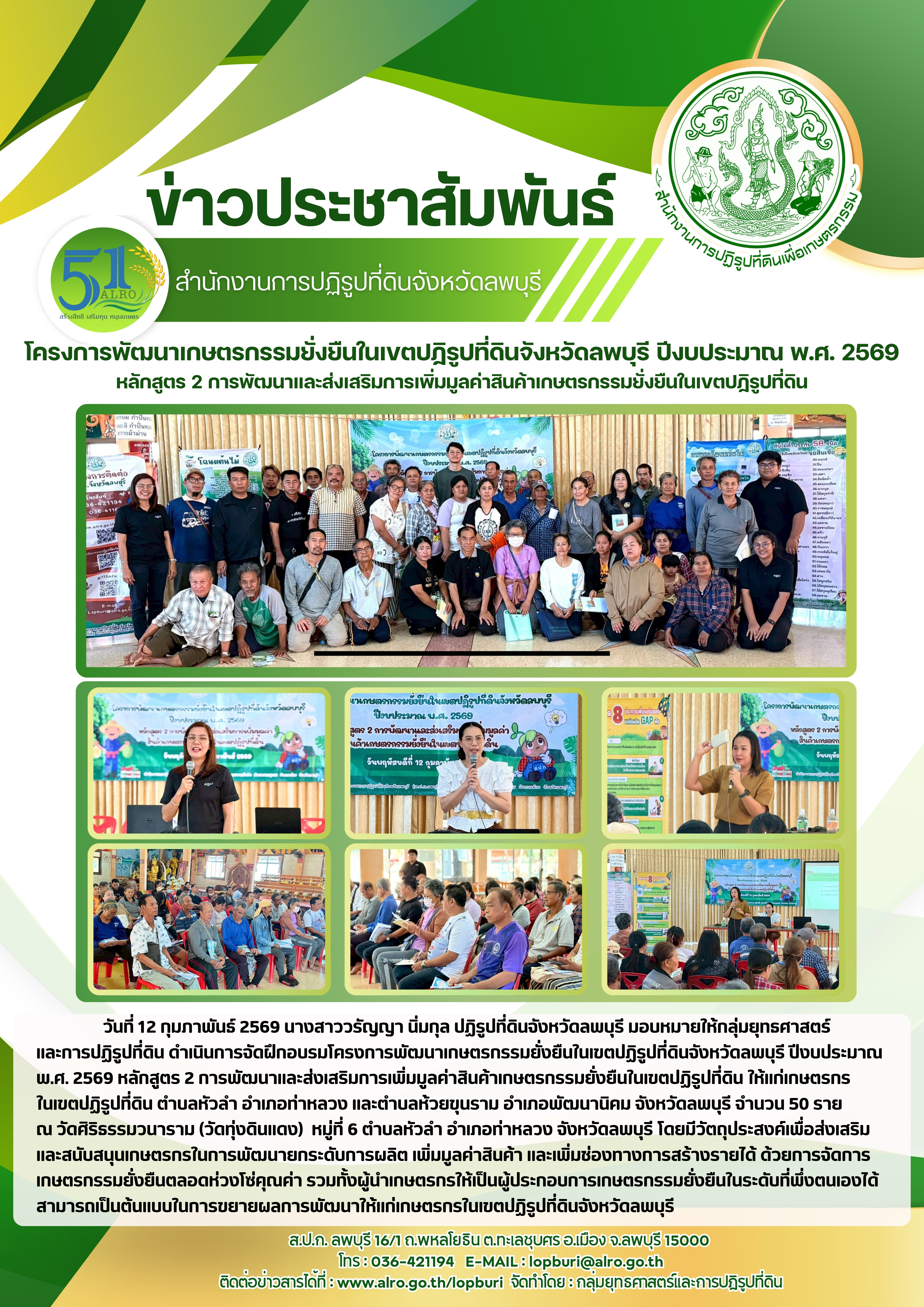 วันที่ 12 กุมภาพันธ์ 2569 นางสาววรัญญา นิ่มกุล ปฏิรูปที่ดินจังหวัดลพบุรี มอบหมายให้กลุ่มยุทธศาสตร์ และการปฏิรูปที่ดิน ดำเนินการจัดฝึกอบรมโครงการพัฒนาเกษตรกรรมยั่งยืนในเขตปฏิรูปที่ดินจังหวัดลพบุรี ปีงบประมาณ พ.ศ. 2569 หลักสูตร 2 การพัฒนาและส่งเสริมการเพิ่มมูลค่าสินค้าเกษตรกรรมยั่งยืนในเขตปฏิรูปที่ดิน ให้แก่เกษตรกร ในเขตปฏิรูปที่ดิน ตำบลหัวลำ อำเภอท่าหลวง และตำบลห้วยขุนราม อำเภอพัฒนานิคม จังหวัดลพบุรี จำนวน 50 ราย  ณ วัดศิริธรรมวนาราม (วัดทุ่งดินแดง)  หมู่ที่ 6 ตำบลหัวลำ อำเภอท่าหลวง จังหวัดลพบุรี โดยมีวัตถุประสงค์เพื่อส่งเสริม และสนับสนุนเกษตรกรในการพัฒนายกระดับการผลิต เพิ่มมูลค่าสินค้า และเพิ่มช่องทางการสร้างรายได้ ด้วยการจัดการเกษตรกรรมยั่งยืนตลอดห่วงโซ่คุณค่า รวมทั้งผู้นำเกษตรกรให้เป็นผู้ประกอบการเกษตรกรรมยั่งยืนในระดับที่พึ่งตนเองได้  สามารถเป็นต้นแบบในการขยายผลการพัฒนาให้แก่เกษตรกรในเขตปฏิรูปที่ดินจังหวัดลพบุรี