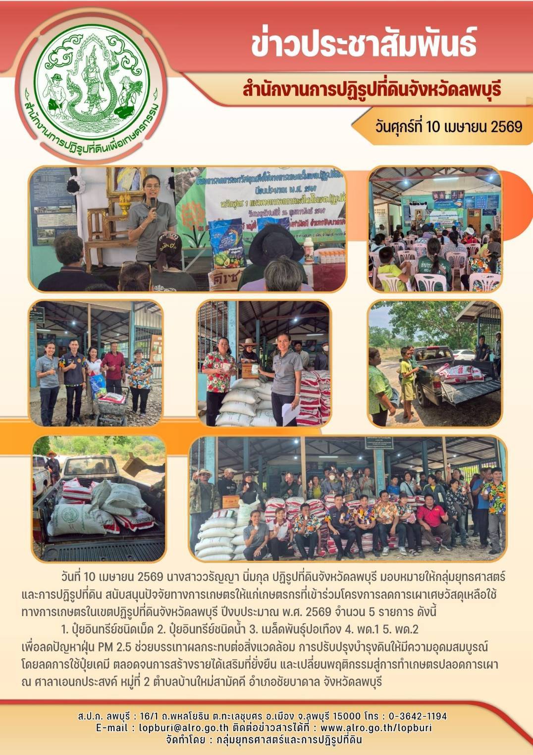 วันที่ 10 เมษายน 2569 นางสาววรัญญา นิ่มกุล ปฏิรูปที่ดินจังหวัดลพบุรี มอบหมายให้กลุ่มยุทธศาสตร์ และการปฏิรูปที่ดิน สนับสนุนปัจจัยทางการเกษตรให้แก่เกษตรกรที่เข้าร่วมโครงการลดการเผาเศษวัสดุเหลือใช้ทางการเกษตรในเขตปฏิรูปที่ดินจังหวัดลพบุรี ปีงบประมาณ พ.ศ. 2569 จำนวน 5 รายการ ดังนี้             1. ปุ๋ยอินทรีย์ชนิดเม็ด 2. ปุ๋ยอินทรีย์ชนิดน้ำ 3. เมล็ดพันธุ์ปอเทือง 4. พด.1 5. พด.2 เพื่อลดปัญหาฝุ่น PM 2.5 ช่วยบรรเทาผลกระทบต่อสิ่งแวดล้อม การปรับปรุงบำรุงดินให้มีความอุดมสมบูรณ์  โดยลดการใช้ปุ๋ยเคมี ตลอดจนการสร้างรายได้เสริมที่ยั่งยืน และเปลี่ยนพฤติกรรมสู่การทำเกษตรปลอดการเผา   ณ ศาลาเอนกประสงค์ หมู่ที่ 2 ตำบลบ้านใหม่สามัคคี อำเภอชัยบาดาล จังหวัดลพบุรี