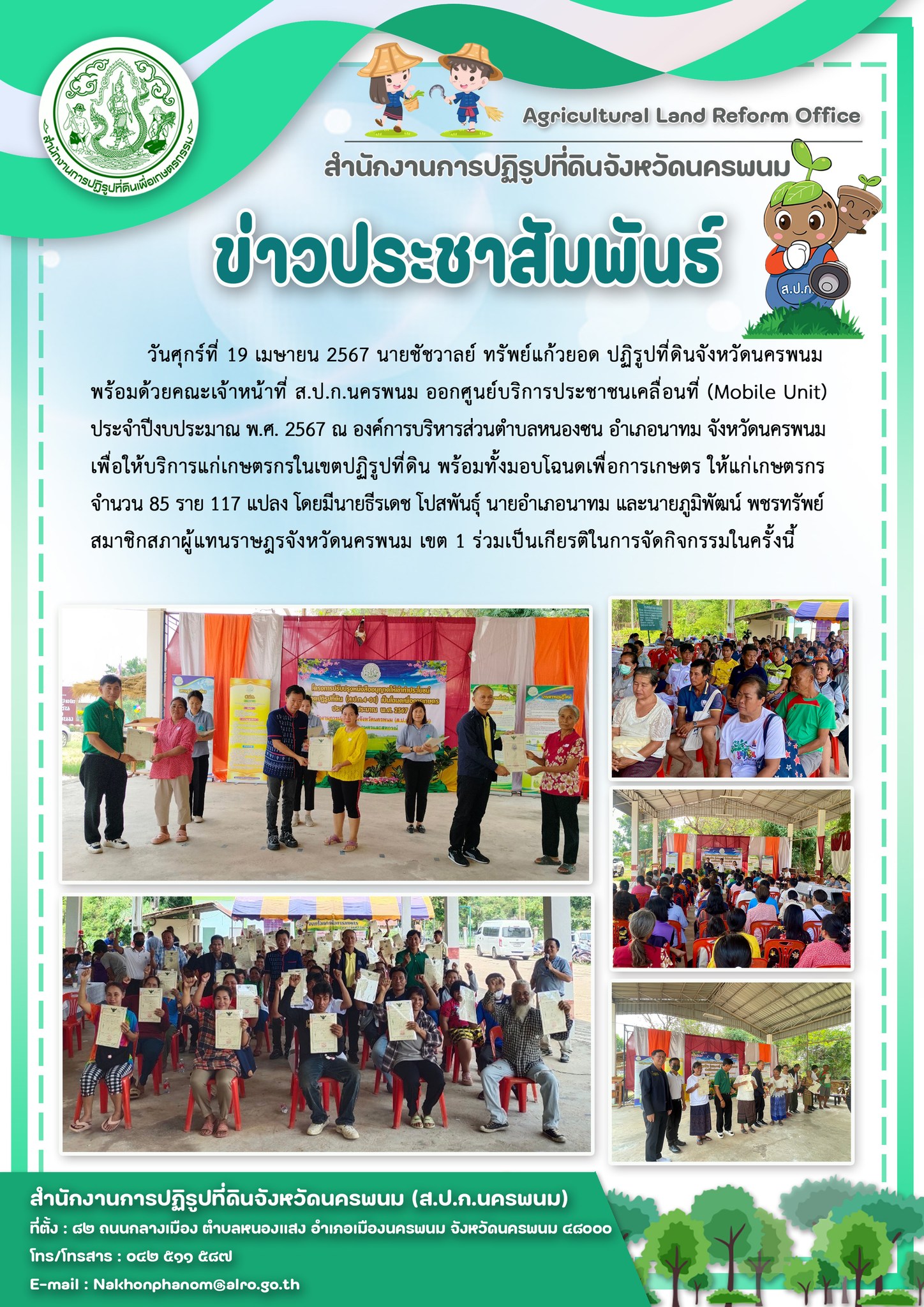 ส.ป.ก.นครพนม ออกศูนย์บริการประชาชนเคลื่อนที่ ณ องค์การบริหารส่วนตำบลหนองซน อำเภอนาทม จังหวัดนครพนม เพื่อให้บริการแก่เกษตรกรในเขตปฏิรูปที่ดินพร้อมทั้งมอบโฉนดเพื่อการเกษตรให้แก่เกษตรกร จำนวน 85 ราย 117 แปลง โดยมี นายธีรเดช โปสพันธ์ุ นายอำเภอนาทม และ นายภูมิพัฒน์ พชรทรัพย์ สมาชิกสภาผู้แทนราษฎรจังหวัดนครพนม เขต 1 ร่วมเป็นเกียรติในการจัดกิจกรรมในครั้งนี้