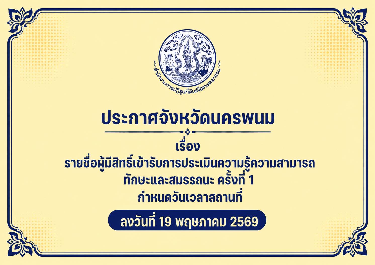 ประกาศจังหวัดนครพนม เรื่อง รายชื่อผู้มีสิทธิเข้ารับการประเมินความรู้ความสามารถ ทักษะและสมรรถนะ (ครั้งที่ ๑) กำหนดวัน เวลา สถานที่ในการประเมินความรู้ความสามารถ ทักษะและสมรรถนะ สังกัดสำนักงานการปฏิรูปที่ดินจังหวัดนครพนม ลงวันที่ 19 พฤษภาคม 2569