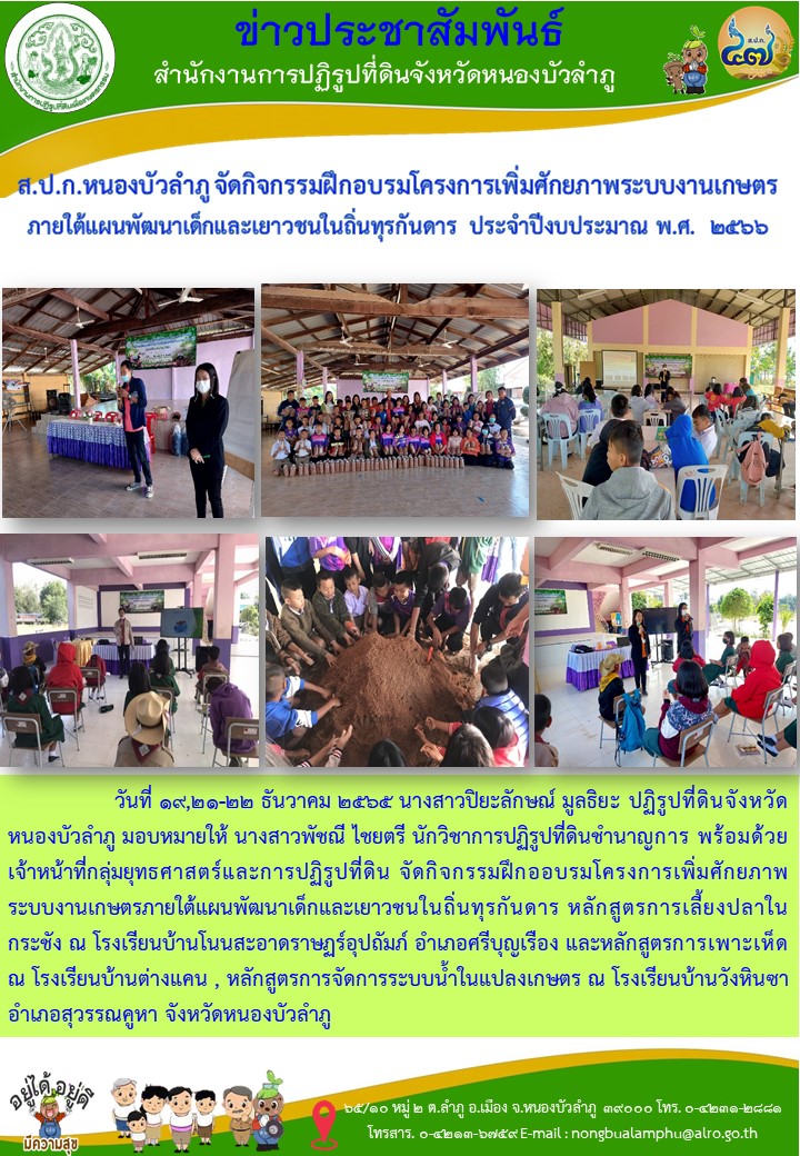 ส.ป.ก.หนองบัวลำภู จัดกิจกรรมฝึกอบรมโครงการเพิ่มศักยภาพระบบงานเกษตร ภายใต้แผนพัฒนาเด็กและเยาวชนในถิ่นทุรกันดาร ประจำปีงบประมาณ พ.ศ.2566 หลักสูตรการเลี้ยงปลาในกระชัง ณ โรงเรียนบ้านโนนสะอาดราษฏร์อุปถัมภ์ อำเภอศรีบุญเรือง และหลักสูตรการเพาะเห็ด ณ โรงเรียนบ้านต่างแคน , หลักสูตรการจัดการระบบน้ำในแปลงเกษตร ณ โรงเรียนบ้านวังหินซา อำเภอสุวรรณคูหา จังหวัดหนองบัวลำภู ในวันที่ 19, 21 และ 22 ธันวาคม 2565 โดยมีกลุ่มเป้าหมายนักเรียนในโรงเรียน ๆ ละ 50 ราย รวม 150 ราย 