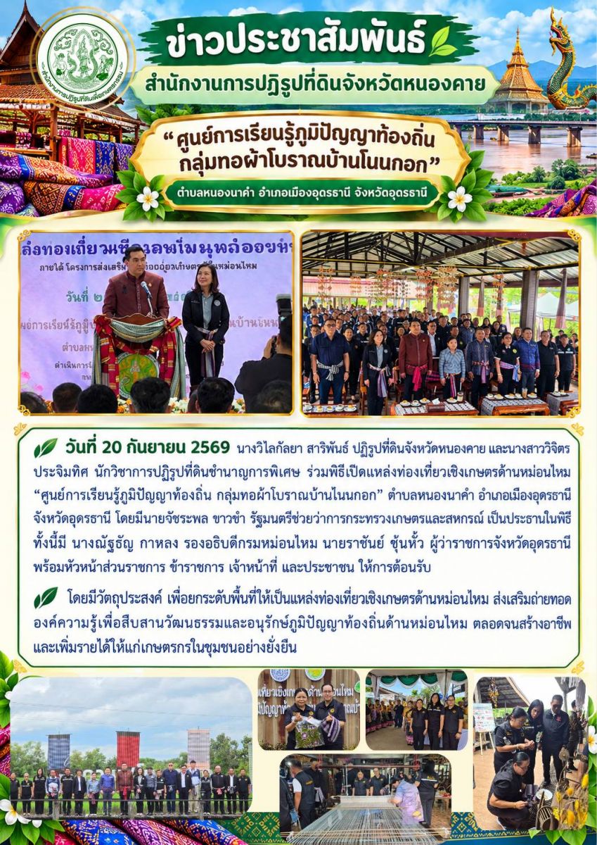 วันที่ 20 กันยายน 2569 นางวิไลกัลยา สาริพันธ์ ปฏิรูปที่ดินจังหวัดหนองคาย และนางสาววิจิตร ประจิมทิศ นักวิชาการปฏิรูปที่ดินชำนาญการพิเศษ ร่วมพิธีเปิดแหล่งท่องเที่ยวเชิงเกษตรด้านหม่อนไหม “ศูนย์การเรียนรู้ภูมิปัญญาท้องถิ่น กลุ่มทอผ้าโบราณบ้านโนนกอก” ตำบลหนองนาคำ อำเภอเมืองอุดรธานี จังหวัดอุดรธานี โดยมีนายวัชระพล ขาวขำ รัฐมนตรีช่วยว่าการกระทรวงเกษตรและสหกรณ์ เป็นประธานในพิธี