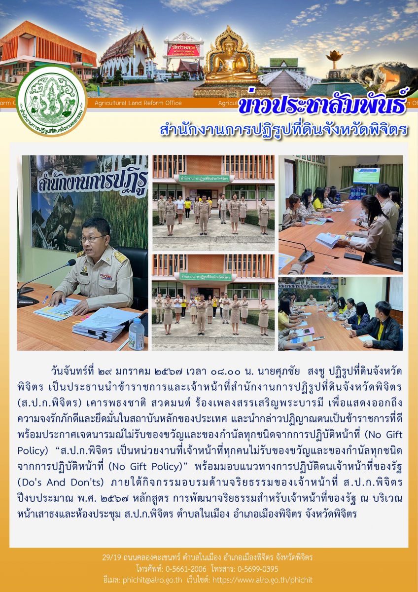 นายศุภชัย  สงชู ปฏิรูปที่ดินจังหวัดพิจิตร เป็นประธานนำข้าราชการและเจ้าหน้าที่สำนักงานการปฏิรูปที่ดินจังหวัดพิจิตร (ส.ป.ก.พิจิตร) เคารพธงชาติ สวดมนต์ ร้องเพลงสรรเสริญพระบารมี พร้อมประกาศเจตนารมณ์ไม่รับของขวัญและของกำนัลทุกชนิดจากการปฏิบัติหน้าที่ (No Gift Policy) “ส.ป.ก.พิจิตร เป็นหน่วยงานที่เจ้าหน้าที่ทุกคนไม่รับของขวัญและของกำนัลทุกชนิด จากการปฏิบัติหน้าที่ (No Gift Policy)”