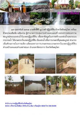 15 กุมภาพันธ์ 2562 นายศักดิ์ศิริ ธูปวงศ์ปฏิรูปที่ดินจังหวัดพิษณุโลก พร้อมด้วยนายเฉลิมชัย เฉลิมงาม ผู้อำนวยการกลุ่มงานช่างและแผนที่ ออกตรวจสอบความสมบูรณ์ของแหล่งน้ำในเขตปฏิรูปที่ดินเพื่อหาข้อมูลในการสร้างแหล่งน้ำและระบบกระจายน้ำให้เกษตรกรในเขตปฏิรูปที่ดิน