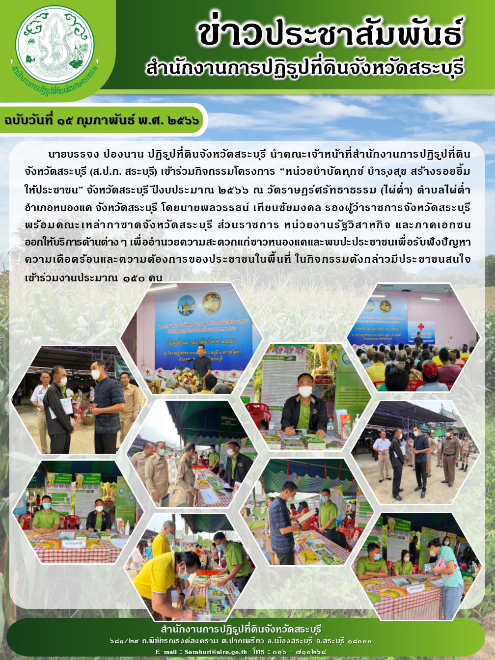 ฉบับวันที่ ๑๕ กุมภาพันธ์ พ.ศ. ๒๕๖๖ นายบรรจง ปองนาน ปฏิรูปที่ดินจังหวัดสระบุรี นำคณะเจ้าหน้าที่สำนักงานการปฏิรูปที่ดินจังหวัดสระบุรี (ส.ป.ก. สระบุรี) เข้าร่วมกิจกรรมโครงการ หน่วยบำบัดทุกข์ บำรุงสุข สร้างรอยยิ้ม ให้ประชาชน จังหวัดสระบุรี ปีงบประมาณ ๒๕๖๖ ณ วัดราษฎร์ศรัทธาธรรม (ไผ่ต่ำ) ตำบลไผ่ต่ำ อำเภอหนองแด จังหวัดสระบุรี โดย นายพลวรรธน์ เทียนชัยมงคล รองผู้ว่าราชการจังหวัดสระบุรี พร้อมคณะเหล่ากาชาดจังหวัดสระบุรี ส่วนราชการ หน่วยงานรัฐวิสาหกิจ และภาคเอกชน ออกให้บริการด้านต่าง ๆ เพื่ออำนวยความสะดวกแก่ชาวหนองแคและพบปะประชาชนเพื่อรับฟังปัญหาความเดือดร้อนและความต้องการของประชาชนในพื้นที่ ในกิจกรรมดังกล่าว มีประชาชนสนใจเข้าร่วมงานประมาณ ๑๕๐ คน
