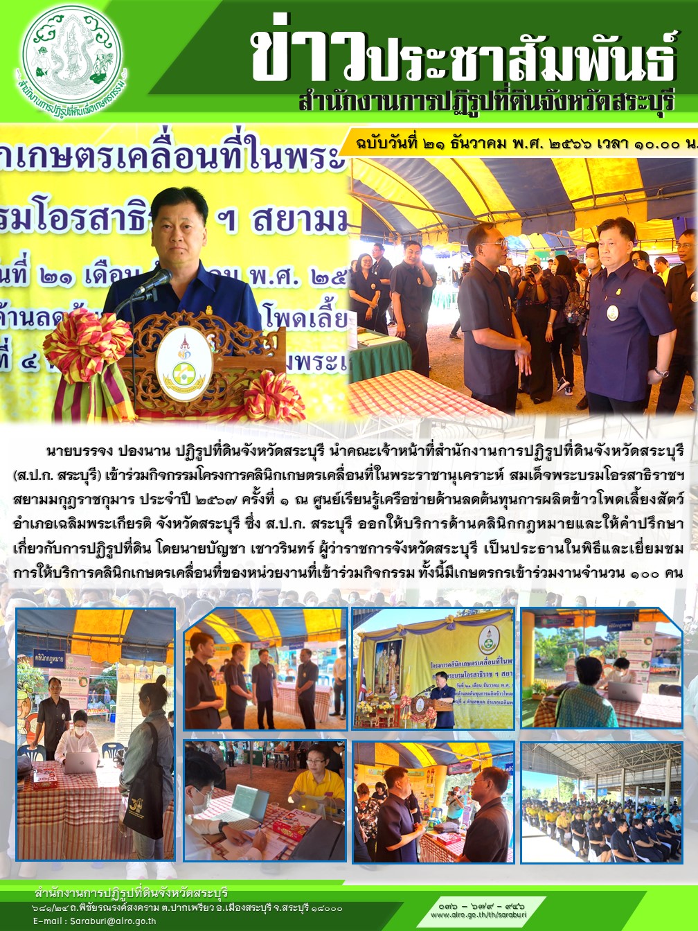 วันที่ ๒๑ ธันวาคม ๒๕๖๖ เวลา ๑๐.๐๐ น.   นายบรรจง ปองนาน ปฏิรูปที่ดินจังหวัดสระบุรี นำคณะเจ้าหน้าที่สำนักงานการปฏิรูปที่ดินจังหวัดสระบุรี (ส.ป.ก. สระบุรี) เข้าร่วมกิจกรรมโครงการคลินิกเกษตรเคลื่อนที่ในพระราชานุเคราะห์ สมเด็จพระบรมโอรสาธิราชฯ สยามมกุฎราชกุมาร ประจำปี ๒๕๖๗ ครั้งที่ ๑ ณ ศูนย์เรียนรู้เครือข่ายด้านลดต้นทุนการผลิตข้าวโพดเลี้ยงสัตว์ อำเภอเฉลิมพระเกียรติ จังหวัดสระบุรี ซึ่ง ส.ป.ก. สระบุรี ออกให้บริการด้านคลินิกกฎหมายและให้คำปรึกษาเกี่ยวกับการปฏิรูปที่ดิน โดยนายบัญชา เชาวรินทร์ ผู้ว่าราชการจังหวัดสระบุรี เป็นประธานในพิธีและเยี่ยมชมการให้บริการคลินิกเกษตรเคลื่อนที่ของหน่วยงานที่เข้าร่วมกิจกรรม ทั้งนี้มีเกษตรกรเข้าร่วมงานจำนวน ๑๐๐ คน