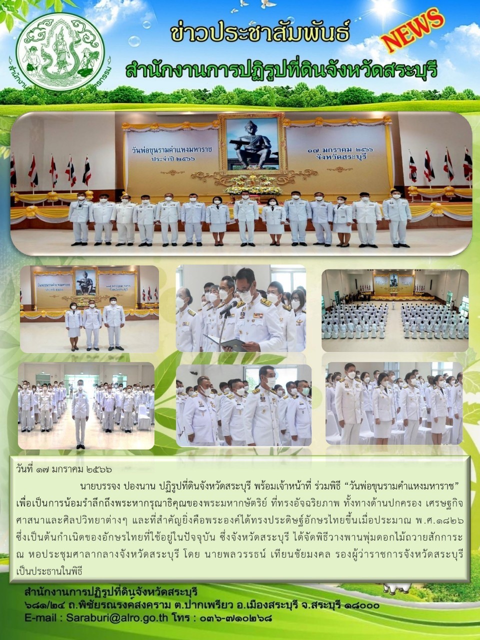 วันที่ ๑๗ มกราคม ๒๕๖๖ นายบรรจง ปองนาน ปฏิรูปที่ดินจังหวัดสระบุรี พร้อมเจ้าหน้าที่ ร่วมพิธี วันพ่อขุนรามคำแหงมหาราช เพื่อเป็นการน้อมรำลึกถึงพระหากรุณาธิคุณของพระมหากษัตริย์ ที่ทรงอัจฉริยภาพ ทั้งทางด้านปกครอง เศรษฐกิจ ศาสนาและศิลปวิทยาต่างๆ และที่สำคัญยิ่งคือพระองค์ได้ทรงประดิษฐ์อักษรไทยขึ้นเมื่อประมาณ พ.ศ.๑๘๒๖ ซึ่งเป็นต้นกำเนิดของอักษรไทยที่ใช้อยู่ในปัจจุบัน ซึ่งจังหวัดสระบุรี ได้จัดพิธีวางพานพุ่มดอกไม้ถวายสักการะ ณ หอประชุมศาลากลางจังหวัดสระบุรี โดย นายพลวรรธน์ เทียนชัยมงคล รองผู้ว่าราชการจังหวัดสระบุรี เป็นประธานในพิธี