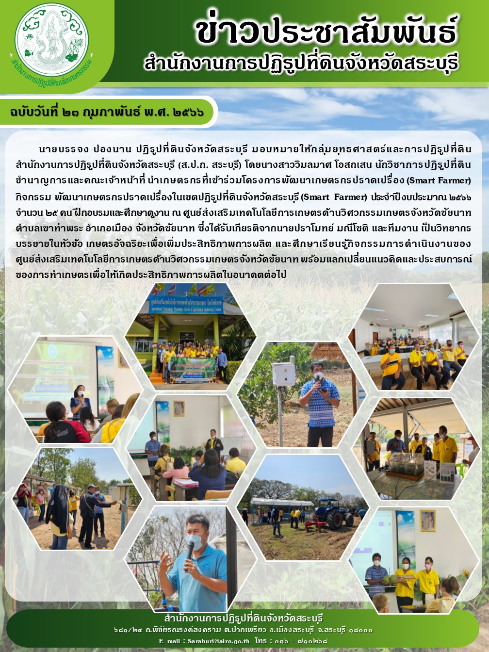 ฉบับวันที่ 23 กุมภาพันธ์ 2566 นายบรรจง ปองนาน ปฏิรูปที่ดินจังหวัดสระบุรี มอบหมายให้กลุ่มยุทธศาสตร์และการปฏิรูปที่ดินสำนักงานการปฏิรูปที่ดินจังหวัดสระบุรี (ส.ป.ก.สระบุรี) โดยนางสาววิมลมาศ โอสถเสน นักวิชาการปฏิรูปที่ดินชำนาญการและคณะเจ้าหน้าที่ นำเกษตรกรที่เข้าร่วมโครงการพัฒนาเกษตรกรปราดเปรื่อง(Smart Farmer) ประจำปีงบประมาณ 2566 จำนวน 25 คน ฝึกอบรมและศึกษาดูงาน ณ ศูนย์ส่งเสริมเทคโนโลยีการเกษตรด้านวิศวกรรมการเกษตรจังหวัดชัยนาท ตำบลเขาท่าพระ อำเภอเมือง จังหวัดชัยนาท ซึ่งได้รับเกียรติจากนายปราโมทย์ มณีโชติ และทีมงาน เป็นวิทยากร บรรยายในหัวข้อ เกษตรอัจฉริยะเพื่อเพิ่มประสิทธิภาพการผลิต และการศึกษาเรียนรู้กิจกรรมการดำเนินงานของศูนย์ส่งเสริมเทคโนโลยีการเกษตรด้านวิศวกรรมเกษตรจังหวัดชัยนาท พร้อมแลกเปลี่ยนแนวคิดและประสบการณ์ของการทำเกษตรกรเพื่อให้เกิดประสิทธิภาพการผลิตในอนาคตต่อไป
