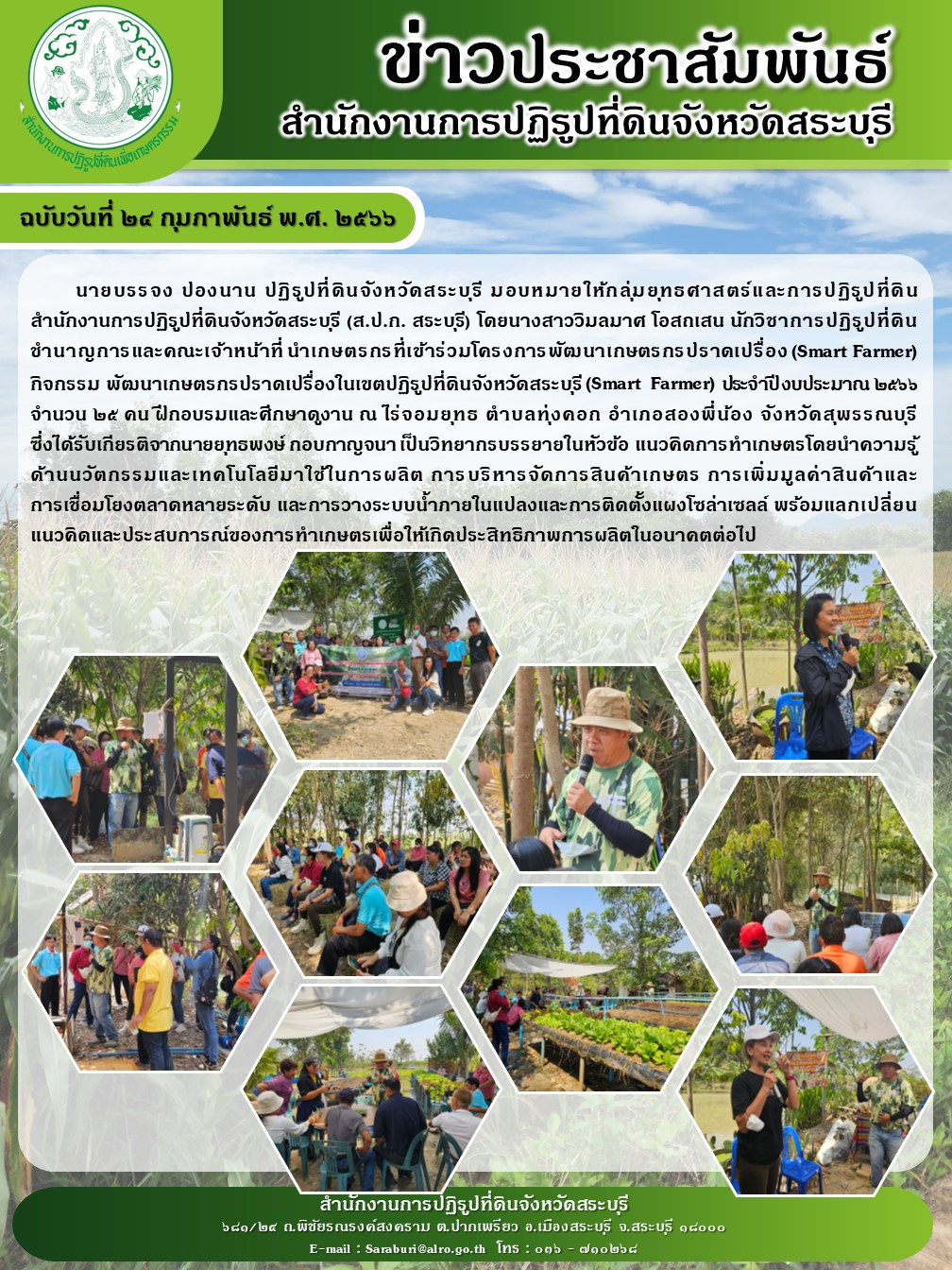 ฉบับวันที่ 24 กุมภาพันธ์ 2566 นายบรรจง ปองนาน ปฏิรูปที่ดินจังหวัดสระบุรี มอบหมายให้กลุ่มยุทธศาสตร์และการปฏิรูปที่ดินสำนักงานการปฏิรูปที่ดินจังหวัดสระบุรี (ส.ป.ก.สระบุรี) โดยนางสาววิมลมาศ โอสถเสน นักวิชาการปฏิรูปที่ดินชำนาญการและคณะเจ้าหน้าที่ นำเกษตรกรที่เข้าร่วมโครงการพัฒนาเกษตรกรปราดเปรื่อง(Smart Farmer) ประจำปีงบประมาณ 2566 จำนวน 25 คน ฝึกอบรมและศึกษาดูงาน ณ ไร่จอมยุทธ ตำบลทุ่งคอก อำเภอสองพี่น้อง จังหวัดสุพรรณบุรี ซึ่งได้รับเกียรติจากนายยุทธพงษ์ กอบกาญจนา เป็นวิทยากรบรรยายในหัวข้อ แนวคิดการทำเกษตรโดยนำความรู้ ด้านนวัตกรรมเทคโนโลยีการผลิต การบริหารจัดการสินค้าเกษตร การเพิ่มมูลค่าสินค้าและการเชื่อมโยงตลาดหลายระดับ และการวางระบบน้ำภายในแปลงและการติดตั้งแผงโซล่าเซลล์ พร้อมแลกเปลี่ยนแนวคิดและประสบการณ์ของการทำเกษตรกรเพื่อให้เกิดประสิทธิภาพการผลิตในอนาคตต่อไป