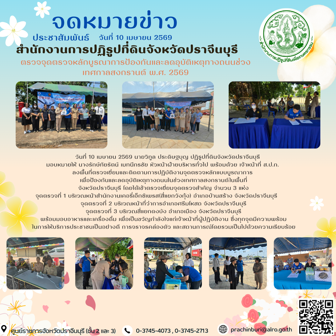 วันที่ 10 เมษายน 2569 นายวิทูล ประดิษฐบุญ ปฏิรูปที่ดินจังหวัดปราจีนบุรี  มอบหมายให้ นางรักษ์ทัยรัตน์ เมทนีกรชัย หัวหน้าฝ่ายบริหารทั่วไป พร้อมด้วย เจ้าหน้าที่ ส.ป.ก.  ลงพื้นที่ตรวจเยี่ยมและติดตามการปฏิบัติงานจุดตรวจหลักแบบบูรณาการ  เพื่อป้องกันและลดอุบัติเหตุทางถนนในช่วงเทศกาลสงกรานต์ในพื้นที่ จังหวัดปราจีนบุรี 