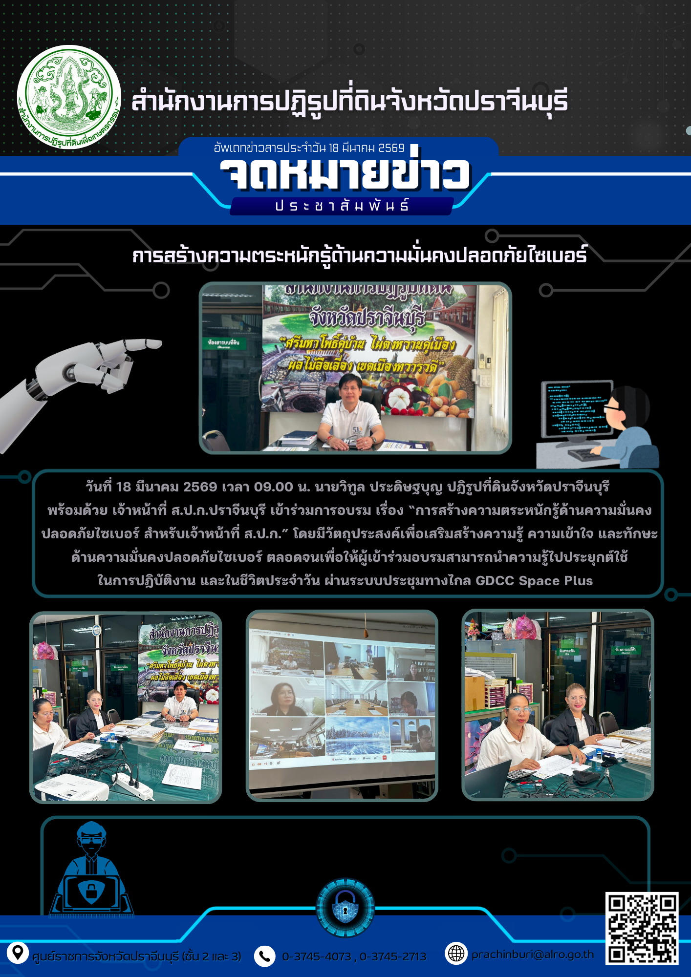 วันที่ 18 มีนาคม 2569 เวลา 09.00 น. นายวิทูล ประดิษฐบุญ ปฏิรูปที่ดินจังหวัดปราจีนบุรี  พร้อมด้วย เจ้าหน้าที่ ส.ป.ก.ปราจีนบุรี เข้าร่วมการอบรม เรื่อง “การสร้างความตระหนักรู้ด้านความมั่นคงปลอดภัยไซเบอร์ สำหรับเจ้าหน้าที่ ส.ป.ก.” โดยมีวัตถุประสงค์เพื่อเสริมสร้างความรู้ ความเข้าใจ และทักษะด้านความมั่นคงปลอดภัยไซเบอร์ ตลอดจนเพื่อให้ผู้เข้าร่วมอบรมสามารถนำความรู้ไปประยุกต์ใช้ ในการปฏิบัติงาน และในชีวิตประจำวัน ผ่านระบบประชุมทางไกล GDCC Space Plus   (ข่าวแชร์)