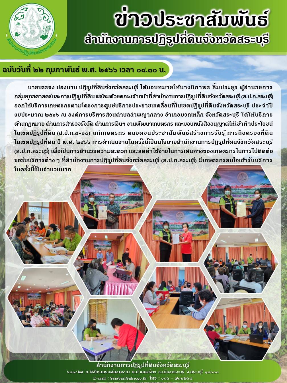 ฉบับวันที่ ๒๒ กุมภาพันธ์ พ.ศ. ๒๕๖๖ เวลา ๑๔.๓๐ น. นายบรรจง ปองนาน ปฏิรูปที่ดินจังหวัดสระบุรี ได้มอบหมายให้นางนิภาพธ ลิ้มประยูร ผู้อำนวยการกลุ่มยุทธศาสตร์และการปฏิรูปที่ดิน พร้อมด้วยคณะเจ้าหน้าที่สำนักงานการปฏิรูปที่ดินจังหวัดสระบุรี (ส.ป.ก.สระบุรี) ออกให้บริการเกษตรกรตามโครงการ ศูนย์บริการประชาชนเคลื่อนที่ในเขตปฏิรูปที่ดินจังหวัดสระบุรี ประจำปีงบประมาณ ๒๕๖๖ ณ องค์การบริหารส่วนตำบลลำพญากลาง อำเภอมวกเหล็ก จังหวัดสระบุรี ได้ให้บริการ ด้านกฎหมาย ด้านการสำรวจรังวัด ด้านการเงินฯ งานพัฒนาเกษตรกร และมอบหนังสืออนุญาตให้เข้าทำประโยชน์ในเขตปฏิรูปที่ดิน (ส.ป.ก.๔-0๑) แก่เกษตรกร ตลอดจนประชาสัมพันธ์สร้างกาธรับรู้ การถือครองที่ดินในเขตปฏิรูปที่ดิน ปี พ.ศ. ๒๕๖๖ การดำเนินงานในครั้งนี้เป็นนโยบายสำนักงานการปฏิรูปที่ดินจังหวัดสระบุรี (ส.ป.ก.สระบุรี) เพื่อเป็นการอำนวยความสะดวก และลดค่าใช้จ่ายในการเดินทางของเกษตรกรในการไปติดต่อขอรับบริการต่าง ๆ ที่สำนักงานการปฏิรูปที่ดินจังหวัดสระบุ (ส.ป.ก.สระบุรี) มีเกษตรกรสนใจเข้ารับบริการในครั้งนี้เป็นจำนวนมาก