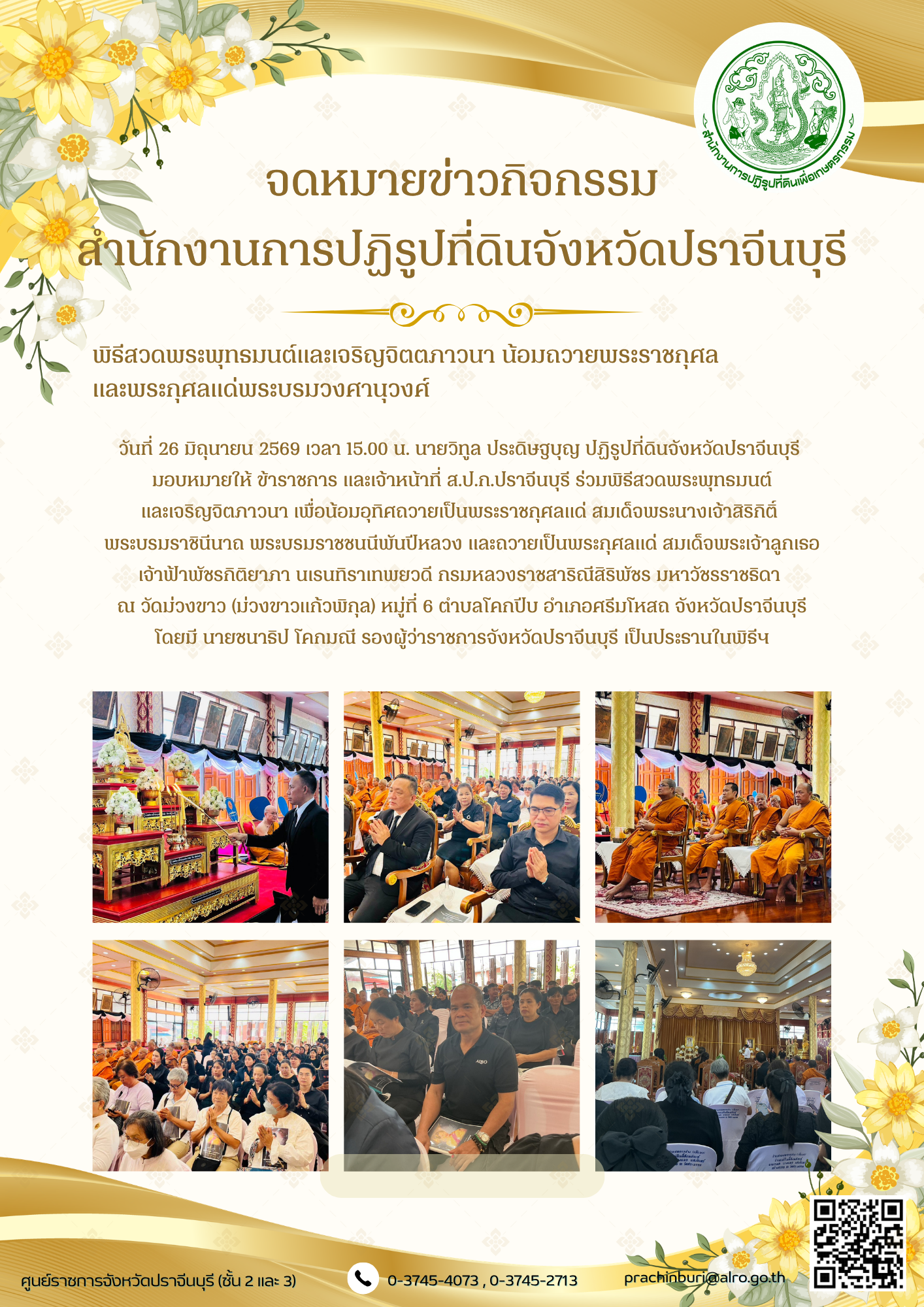 วันที่ 26 มิถุนายน 2569 เวลา 15.00 น. นายวิทูล ประดิษฐบุญ ปฏิรูปที่ดินจังหวัดปราจีนบุรี มอบหมายให้ ข้าราชการ และเจ้าหน้าที่ ส.ป.ก.ปราจีนบุรี ร่วมพิธีสวดพระพุทธมนต์ และเจริญจิตภาวนา เพื่อน้อมอุทิศถวายเป็นพระราชกุศลแด่ สมเด็จพระนางเจ้าสิริกิติ์  พระบรมราชินีนาถ พระบรมราชชนนีพันปีหลวง และถวายเป็นพระกุศลแด่ สมเด็จพระเจ้าลูกเธอ เจ้าฟ้าพัชรกิติยาภา นเรนทิราเทพยวดี กรมหลวงราชสาริณีสิริพัชร มหาวัชรราชธิดา (ข่าวแชร์)