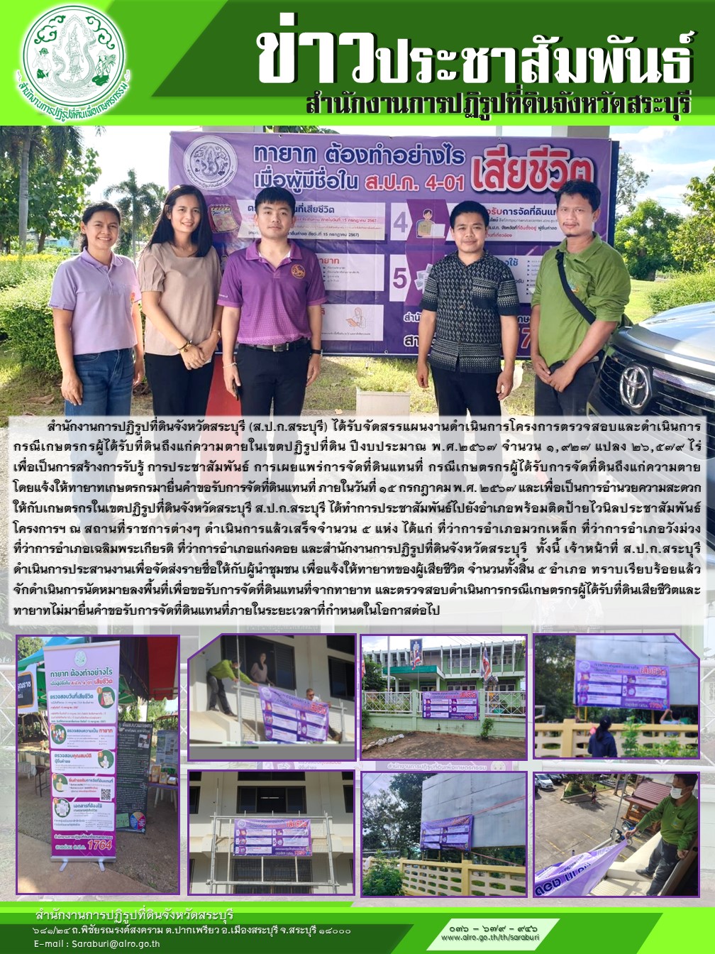 สำนักงานการปฏิรูปที่ดินจังหวัดสระบุรี (ส.ป.ก.สระบุรี) ได้รับจัดสรรแผนงานดำเนินการโครงการตรวจสอบและดำเนินการ กรณีเกษตรกรผู้ได้รับที่ดินถึงแก่ความตายในเขตปฏิรูปที่ดิน ปีงบประมาณ พ.ศ.2567 จำนวน 1,927 แปลง 26,579 ไร่  เพื่อเป็นการสร้างการรับรู้ การประชาสัมพันธ์ การเผยแพร่การจัดที่ดินแทนที่ กรณีเกษตรกรผู้ได้รับการจัดที่ดินถึงแก่ความตาย  โดยแจ้งให้ทายาทเกษตรกรมายื่นคำขอรับการจัดที่ดินแทนที่ ภายในวันที่ 15 กรกฎาคม พ.ศ. 2567 และเพื่อเป็นการอำนวยความสะดวกให้กับเกษตรกรในเขตปฏิรูปที่ดินจังหวัดสระบุรี ส.ป.ก.สระบุรี ได้ทำการประชาสัมพันธ์ไปยังอำเภอพร้อมติดป้ายไวนิลประชาสัมพันธ์โครงการฯ ณ สถานที่ราชการต่างๆ ดำเนินการแล้วเสร็จจำนวน 5 แห่ง ได้แก่ ที่ว่าการอำเภอมวกเหล็ก ที่ว่าการอำเภอวังม่วง  ที่ว่าการอำเภอเฉลิมพระเกียรติ ที่ว่าการอำเภอแก่งคอย และสำนักงานการปฏิรูปที่ดินจังหวัดสระบุรี  ทั้งนี้ เจ้าหน้าที่ ส.ป.ก.สระบุรี  ดำเนินการประสานงานเพื่อจัดส่งรายชื่อให้กับผู้นำชุมชน เพื่อแจ้งให้ทายาทของผู้เสียชีวิต จำนวนทั้งสิ้น 5 อำเภอ ทราบเรียบร้อยแล้ว จักดำเนินการนัดหมายลงพื้นที่เพื่อขอรับการจัดที่ดินแทนที่จากทายาท และตรวจสอบดำเนินการกรณีเกษตรกรผู้ได้รับที่ดินเสียชีวิตและทายาทไม่มายื่นคำขอรับการจัดที่ดินแทนที่ภายในระยะเวลาที่กำหนดในโอกาสต่อไป