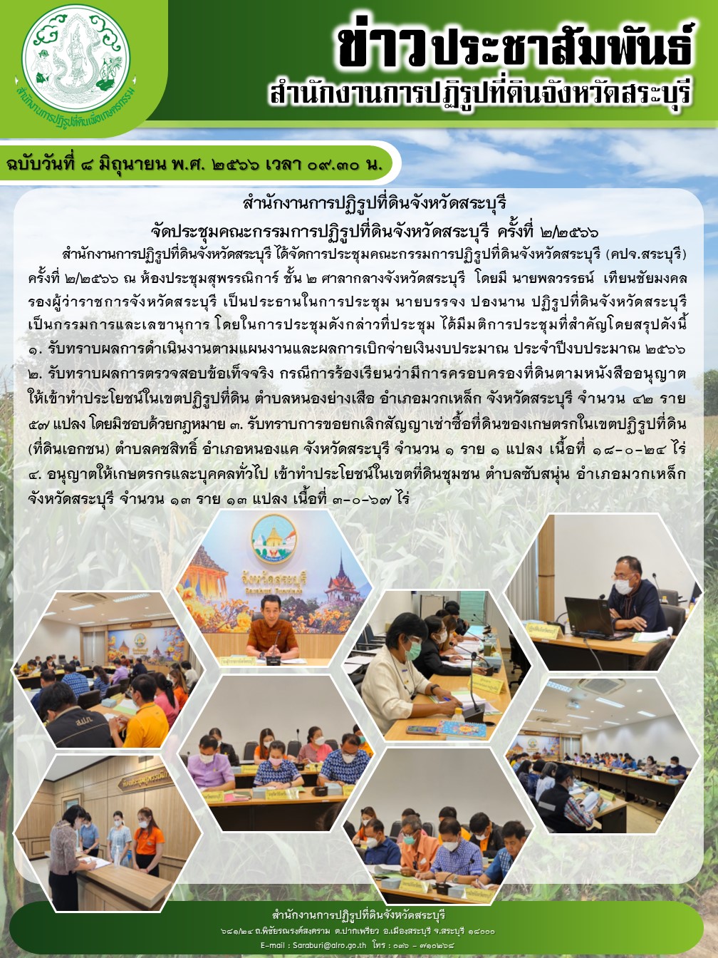 ฉบับวันที่ 8 มิถุนายน 2566 เวลา 09.30 น. สำนักงานการปฏิรูปที่ดินจังหวัดสระบุรี จัดประชุมคณะกรรมการปฏิรูปที่ดินจังหวัดสระบุรี (คปจ.สระบุรี) ครั้งที่ 2/2566 ณ ห้องประชุมสุพรรณิการ์ ชั้น 2 ศาลากลางจังหวัดสระบุรี โดยมีนายพลวรรธน์ เทียนชัยมงคล รองผู้ว่าราชการจังหวัดสระบุรี เป็นประธานในการประชุม นายบรรจง ปองนาน ปฏิรูปที่ดินจังหวัดสระบุรีเป็นกรรมการและเลขานุการ โดยในการประชุมดังกล่าวที่ประชุม ได้มีมติการประชุมที่สำคัญโดยสรุปดังนี้ 1.รับทราบผลการดำเนินงานตามแผนงานและผลการเบิกจ่ายเงินงบประมาณ ประจำปีงบประมาณ 2566 2.รับทราบผลการตรวจสอบข้อเท็จจริง กรณีการร้องเรียนว่ามีดารครอบครองที่ดินตามหนังสืออนุญาตให้เข้าทำประโยชน์ในเขตปฏิรูปที่ดิน ตำบลหนองย่างเสือ อำเภอมวกเหล็ก จังหวัดสระบุรี จำนวน 42 ราย 57 แปลง โดยมิชอบด้วยกฎหมาย 3.รับทราบการยกเลิกสัญญาเช่าชื้อที่ดินของเกษตรกรในเขตปฏิรูปที่ดิน ตำบลคชสิทธิ์ อำเภอหนองแค จังหวัดสระบุรี จำนว 1 ราย 1 แปลง เนื้อที่ 18-0-24 ไร่ 4.อนุญาตให้เกษตรกรและบุคคลทั่วไป เข้าทำประโยชน์ในเขตที่ดินชุมชน ตำบลซับสนุ่น อำเภอมวกเหล็ก จังหวัดสระบุรี จำนวน 13 ราย 13 แปลง เนื้อที่ 3-0-67 ไร่