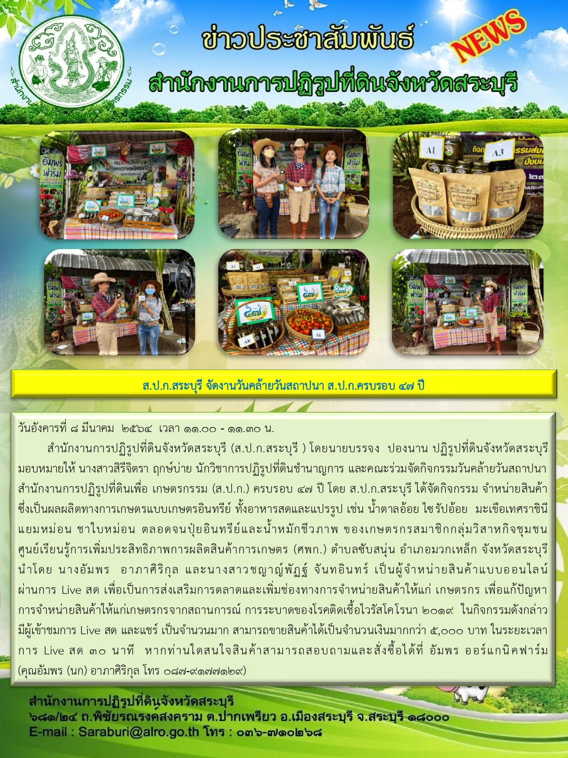 สำนักงานการปฏิรูปที่ดินจังหวัดสระบุรี (ส.ป.ก.สระบุรี) โดยนายบรรจง ปองนาน ปฏิรูปที่ดินจังหวัดสระบุรี มอบหมายให้นางสาวสิรีจิตรา ฤกษ์บ่าย นักวิชาการปฏิรูปที่ดินชำนาญการ และคณะร่วมจัดกิจกรรมวันคล้ายวันสถาปนาสำนักงานการปฏิรูปที่ดินเพื่อเกษตรกรรม (ส.ป.ก.) ครบรอบ 47 ปี โดย ส.ป.ก.สระบุรี ได้จัดกิจกรรม จำหน่ายสินค้าซึ่งเป็นผลผลิตทางการเกษตรแบบเกษตรอินทรีย์ ทั้งอาหารสดและแปรรูป เช่น น้ำตาลอ้อย ไซรัปอ้อย มะเขือเทศราชินี แยกหม่อน ชาใบหม่อน ตลอดจนปุ๋ยอินทรีย์และน้ำหมักชีวภาพ ของเกษตรกรสมาชิกกลุ่มวิสาหกิจชุมชนศูนย์การเรียนรู้การเพิ่มประสิทธิภาพการผลิตสินค้าการเกษตร (ศพก.) ตำบลซับสนุ่น อำเภอมวกเหล็ก จังหวัดสระบุรี