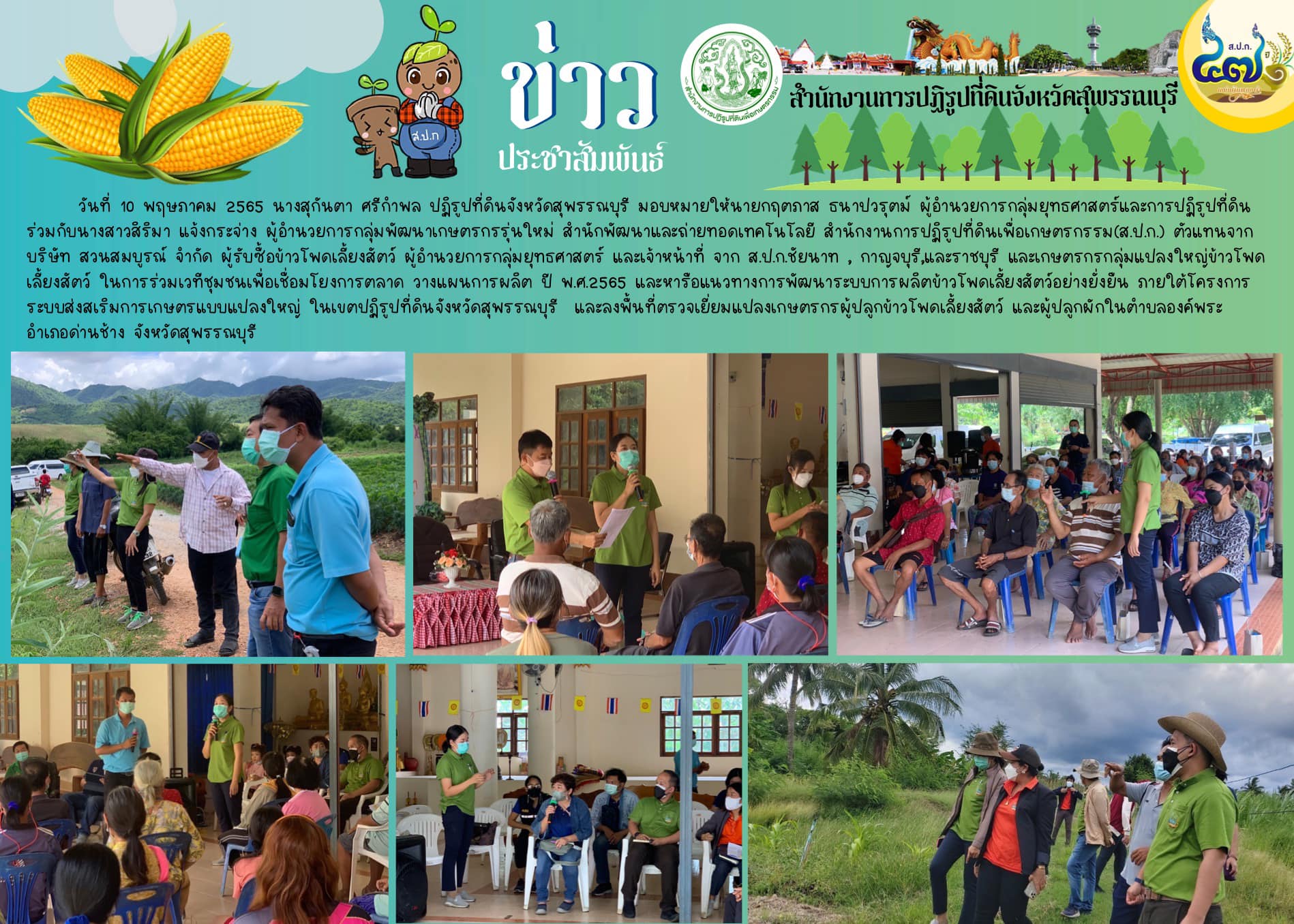 ผู้อำนวยการกลุ่มยุทธศาสตร์ และเจ้าหน้าที่ จาก ส.ป.ก.ชัยนาท , กาญจบุรี,และราชบุรี และเกษตรกรกลุ่มแปลงใหญ่ข้าวโพดเลี้ยงสัตว์ ในการร่วมเวทีชุมชนเพื่อเชื่อมโยงการตลาด วางแผนการผลิต ปี พ.ศ.2565 และหารือแนวทางการพัฒนาระบบการผลิตข้าวโพดเลี้ยงสัตว์อย่างยั่งยืน ภายใต้โครงการระบบส่งสเริมการเกษตรแบบแปลงใหญ่ ในเขตปฏิรูปที่ดินจังหวัดสุพรรณบุรี  และลงพื้นที่ตรวจเยี่ยมแปลงเกษตรกรผู้ปลูกข้าวโพดเลี้ยงสัตว์ และผู้ปลูกผักในตำบลองค์พระ อำเภอด่านช้าง จังหวัดสุพรรณบุรี
