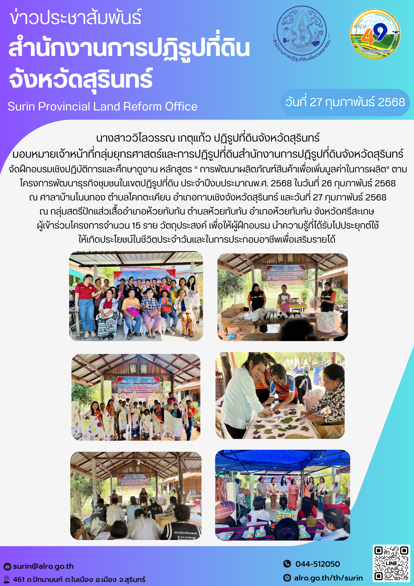 วันที่ 27 กุมภาพันธ์ 2568 นางสาววิไลวรรณ เกตุแก้ว ปฏิรูปที่ดินจังหวัดสุรินทร์ มอบหมายเจ้าหน้าที่กลุ่มยุทธศาสตร์และการปฏิรูปที่ดินสำนักงานการปฎิรูปที่ดินจังหวัดสุรินทร์ จัดฝึกอบรมเชิงปฏิบัติการและศึกษาดูงาน หลักสูตร “ การพัฒนาผลิตภัณฑ์สินค้าเพื่อเพิ่มมูลค่าในการผลิต“ ตามโครงการพัฒนาธุรกิจชุมชนในเขตปฏิรูปที่ดิน ประจำปีงบประมาณพ.ศ. 2568 ในวันที่ 26 กุมภาพันธ์ 2568  ณ ศาลาบ้านโนนทอง ตำบลโคกตะเคียน อำเภอกาบเชิงจังหวัดสุรินทร์ และวันที่ 27 กุมภาพันธ์ 2568  ณ กลุ่มสตรีปักแส่วเสื้ออำเภอห้วยทับทัน ตำบลห้วยทับทัน อำเภอห้วยทับทัน จังหวัดศรีสะเกษ  ผู้เข้าร่วมโครงการจำนวน 15 ราย วัตถุประสงค์ เพื่อให้ผู้ฝึกอบรม นำความรู้ที่ได้รับไปประยุกต์ใช้ ให้เกิดประโยชน์ในชีวิตประจำวันและในการประกอบอาชีพเพื่อเสริมรายได้ 