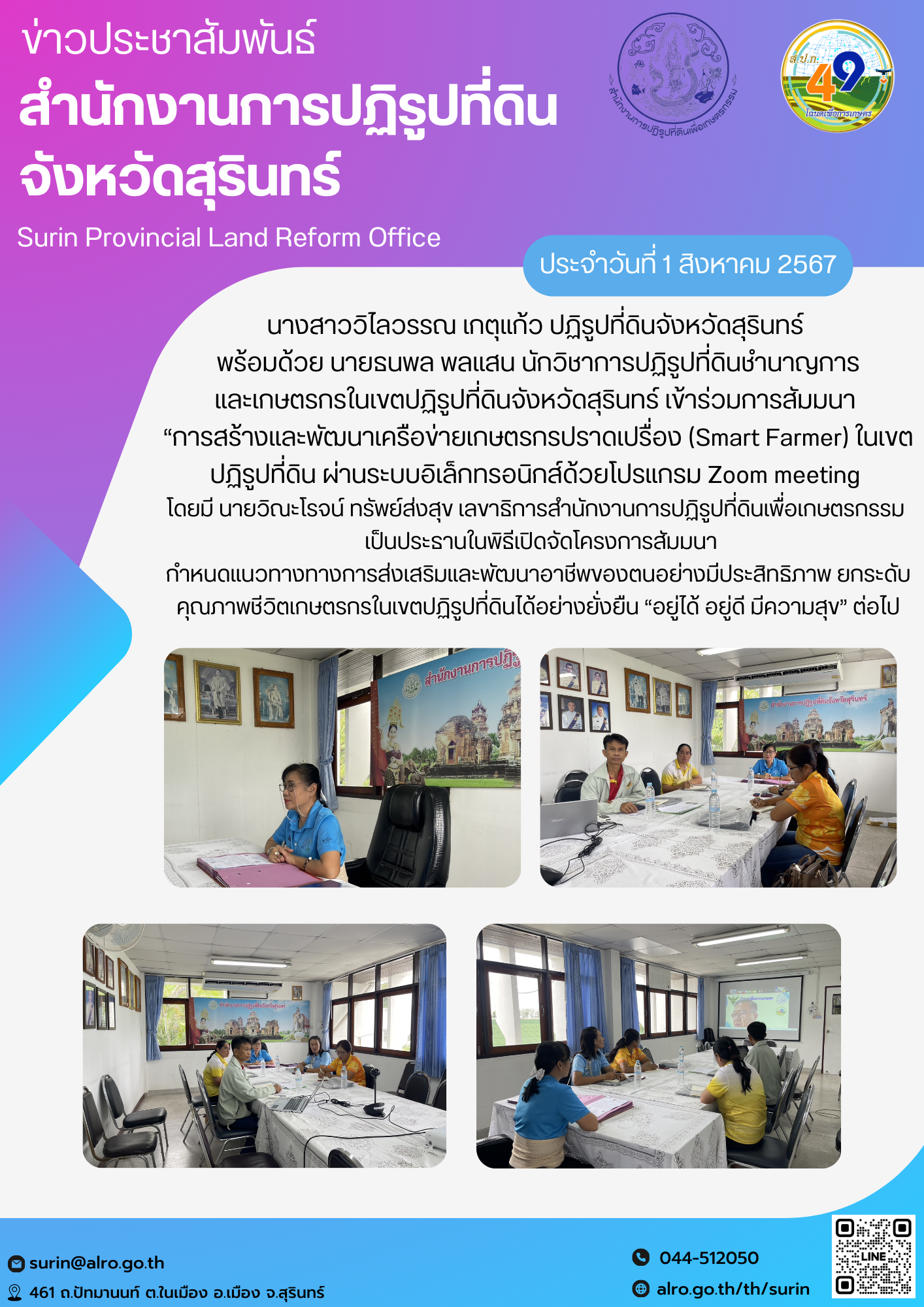 วันที่ 1 สิงหาคม 2567 นางสาววิไลวรรณ เกตุแก้ว ปฏิรูปที่ดินจังหวัดสุรินทร์  พร้อมด้วย นายธนพล พลแสน นักวิชาการปฏิรูปที่ดินชำนาญการ และเกษตรกรในเขตปฏิรูปที่ดินจังหวัดสุรินทร์ เข้าร่วมการสัมมนา  “การสร้างและพัฒนาเครือข่ายเกษตรกรปราดเปรื่อง (Smart Farmer) ในเขตปฏิรูปที่ดิน ผ่านระบบอิเล็กทรอนิกส์ด้วยโปรแกรม Zoom meeting  โดยมี นายวิณะโรจน์ ทรัพย์ส่งสุข เลขาธิการสำนักงานการปฏิรูปที่ดินเพื่อเกษตรกรรม   เป็นประธานในพิธีเปิดจัดโครงการสัมมนา กำหนดแนวทางทางการส่งเสริมและพัฒนาอาชีพของตนอย่างมีประสิทธิภาพ ยกระดับคุณภาพชีวิตเกษตรกรในเขตปฏิรูปที่ดินได้อย่างยั่งยืน “อยู่ได้ อยู่ดี มีความสุข” ต่อไป