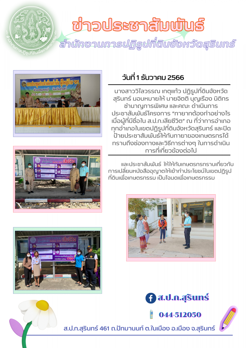 วันที่ ๑ ธันวาคม ๒๕๖๖ นางสาววิไลวรรณ เกตุแก้ว ปฏิรูปที่ดินจังหวัดสุรินทร์ มอบหมายให้ นายจิตติ บุญเรือง นิติกรชำนาญการพิเศษ และคณะ ดำเนินการประชาสัมพันธ์โครงการ “ทายาทต้องทำอย่างไรเมื่อผู้ที่มีชื่อใน ส.ป.ก.เสียชีวิต” ณ ที่ว่าการอำเภอ ทุกอำเภอในเขตปฏิรูปที่ดินจังหวัดสุรินทร์ และปิดป้ายประชาสัมพันธ์ให้กับทายาของเกษตรกรได้ทราบถึงช่องทางและวิธีการต่างๆ ในการดำเนินการที่เกี่ยวข้องต่อไป