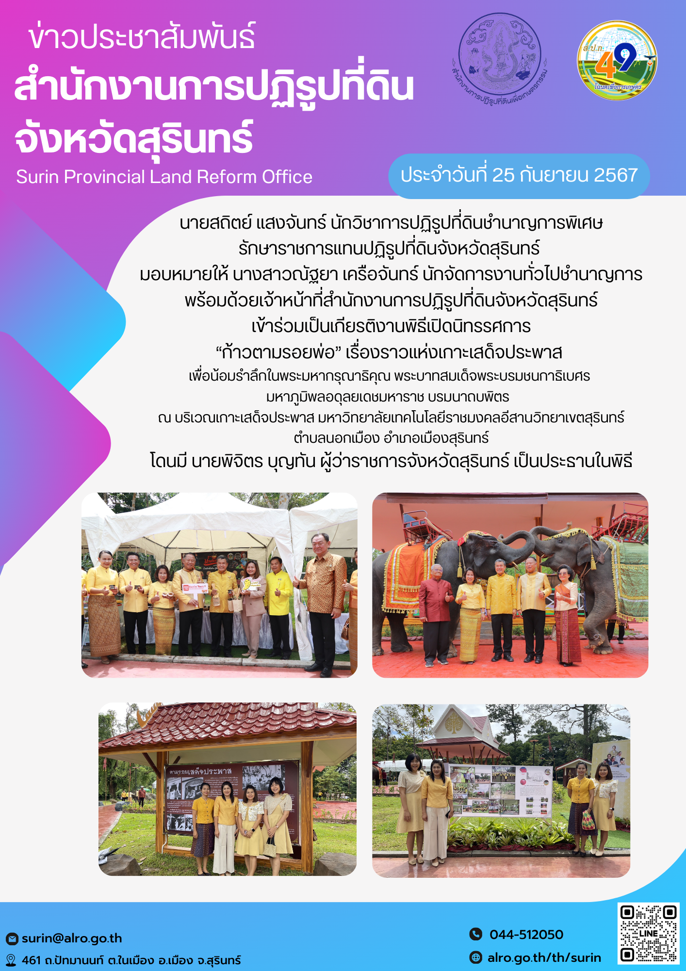 วันที่ 25 กันยายน 2567 นายสถิตย์ แสงจันทร์ นักวิชาการปฏิรูปที่ดินชำนาญการพิเศษ รักษาราชการแทนปฏิรูปที่ดินจังหวัดสุรินทร์  มอบหมายให้ นางสาวณัฐยา เครือจันทร์ นักจัดการงานทั่วไปชำนาญการ พร้อมด้วยเจ้าหน้าที่สำนักงานการปฏิรูปที่ิดินจังหวัดสุรินทร์ เข้าร่วมเป็นเกียรติงานพิธีเปิดนิทรรศการ “ก้าวตามรอยพ่อ” เรื่องราวแห่งเกาะเสด็จประพาส  เพื่อน้อมรำลึกในพระมหากรุณาธิคุณ พระบาทสมเด็จพระบรมชนกาธิเบศร  มหาภูมิพลอดุลยเดชมหาราช บรมนาถบพิตร   ณ บริเวณเกาะเสด็จประพาส มหาวิทยาลัยเทคโนโลยีราชมงคลอีสานวิทยาเขตสุรินทร์ ตำบลนอกเมือง อำเภอเมืองสุรินทร์ โดนมี นายพิจิตร บุญทัน ผู้ว่าราชการจังหวัดสุรินทร์ เป็นประธานในพิธี