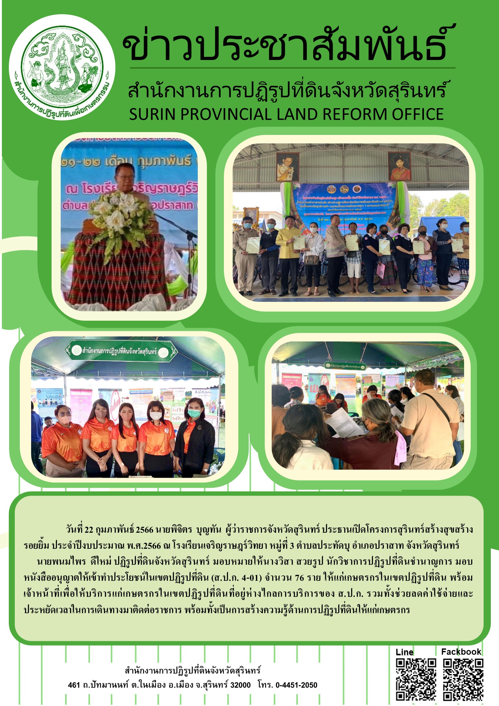 วันที่ 22 กุมภาพันธ์ 2566 นายพิจิตร บุญทัน ผู้ว่าราชการจังหวัดสุรินทร์ ประธานเปิดโครงการสุรินทร์สร้างสุขสร้าง รอยยิ้ม ประจำปีงบประมาณ พ.ศ.2566 ณ โรงเรียนเจริญราษฎร์วิทยา หมู่ที่ 3 ตำบลประทัดบุ อำเภอปราสาท จังหวัดสุรินทร์ นายพนมไพร ดีใหม่ ปฏิรูปที่ดินจังหวัดสุรินทร์ มอบหมายให้นางวิสา สวยรูป นักวิชาการปฏิรูปที่ดินชำนาญการ มอบ หนังสืออนุญาตให้เข้าทำประโยชน์ในเขตปฏิรูปที่ดิน (ส.ป.ก. 4-01) จำนวน 76 ราย ให้แก่เกษตรกรในเขตปฏิรูปที่ดิน พร้อม เจ้าหน้าที่เพื่อใ ห้บริการแก่เกษตรกรในเขตปฏิรูปที่ดินที่อยู่ห่างไกลการบริการของ ส.ป.ก. รวมทั้งช่วยลดค่ใช้ง่ายและ ประหยัดเวลาในการเดินทางมาติดต่อราชการ พร้อมทั้งเป็นการสร้างความรู้ด้านการปฏิรูปที่ดินให้แก่เกษตรกร