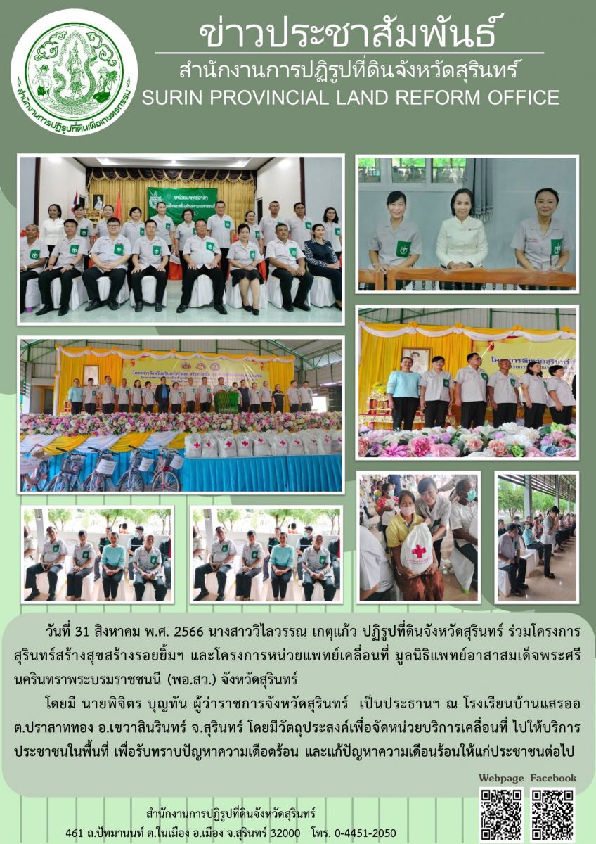 วันที่ 31 สิงหาคม พ.ศ. 2566 นางสาววิไลวรรณ เกตุแก้ว ปฏิรูปที่ดินจังหวัดสุรินทร์ ร่วมโครงการสุรินทร์สร้างสุขสร้างรอยยิ้มฯ และโครงการหน่วยแพทย์เคลื่อนที่ มูลนิธิแพทย์อาสาสมเด็จพระศรีนครินทราพระบรมราชชนนี (พอ.สว.) จังหวัดสุรินทร์ โดยมี นายพิจิตร บุญทัน ผู้ว่าราชการจังหวัดสุรินทร์ เป็นประธานฯ ณ โรงเรียนบ้านแสรออ ต.ปราสาททอง อ.เขวาสินรินทร์ จ.สุรินทร์ โดยมีวัตถุประสงค์เพื่อจัดหน่วยบริการเคลื่อนที่ ไปให้บริการประชาชนในพื้นที่ เพื่อรับทราบปัญหาความเดือดร้อน และแก้ปัญหาความเดือนร้อนให้แก่ประชาชนต่อไป