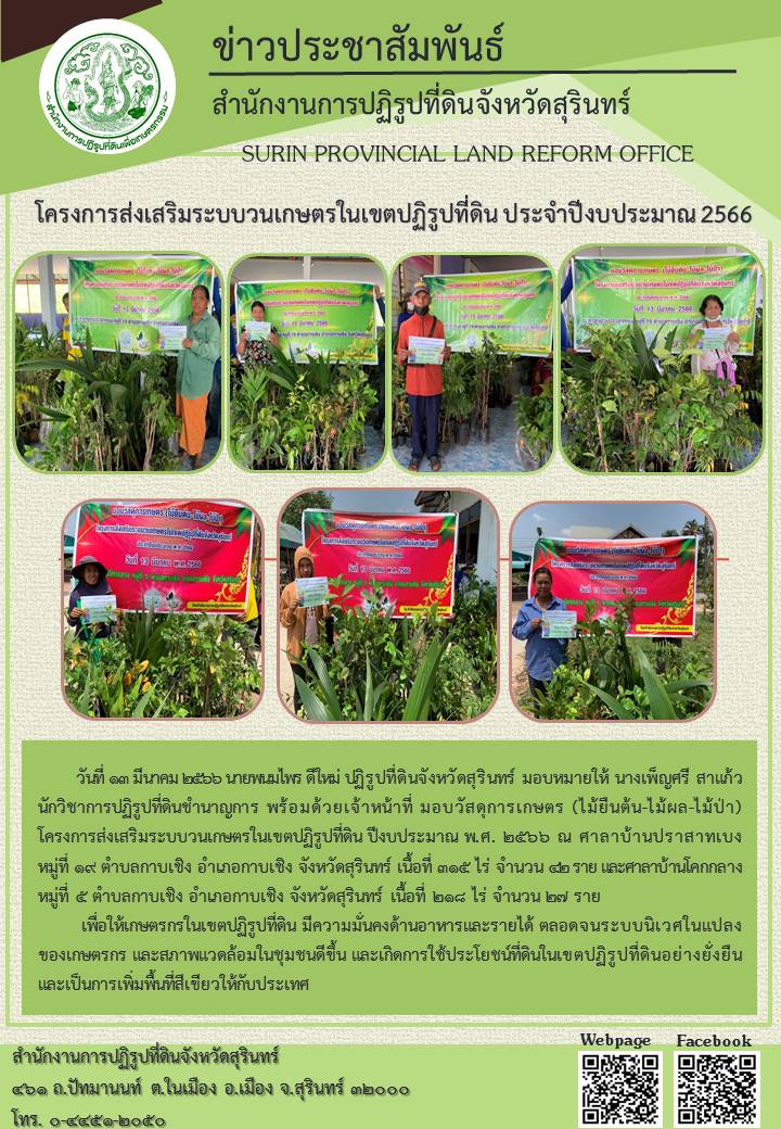 วันที่ ๑๓ มีนาคม ๒๕๖๖ นายพมไพร ดีใหม่ ปฏิรูปที่ดินจังหวัดสุรินทร์ มอบหมายให้ นางเพ็ญศรี สาแก้ว นักวิชาการปฏิรูปที่ดินชำนาญการ พร้อมด้วยเจ้าหน้าที่ มอบวัสดุการเกษตร (ไม้ยืนต้น-ไม้ผล-ไม้ป่า) โครงการส่งเสริมระบบวนเกษตรในเขตปฏิรูปที่ดิน งบประมาณ พ.ศ. ๒๕๖๖ ณ ศาลาบ้านปราสาทเบง หมู่ที่ ๑๙ ตำบลกาบเชิง อำเภอกาบเชิง จังหวัดสุรินทร์ เนื้อที่ ๓๑๕ ไร่ จำนวน ๔๒ ราย และศาลาบ้านโคกกลาง หมู่ที่ ๕ ตำบลกาบเชิง อำเภอกาบเชิง จังหวัดสุรินทร์ เนื้อที่ ๒๑๘ ไร่ จำนวน ๒๗ ราย