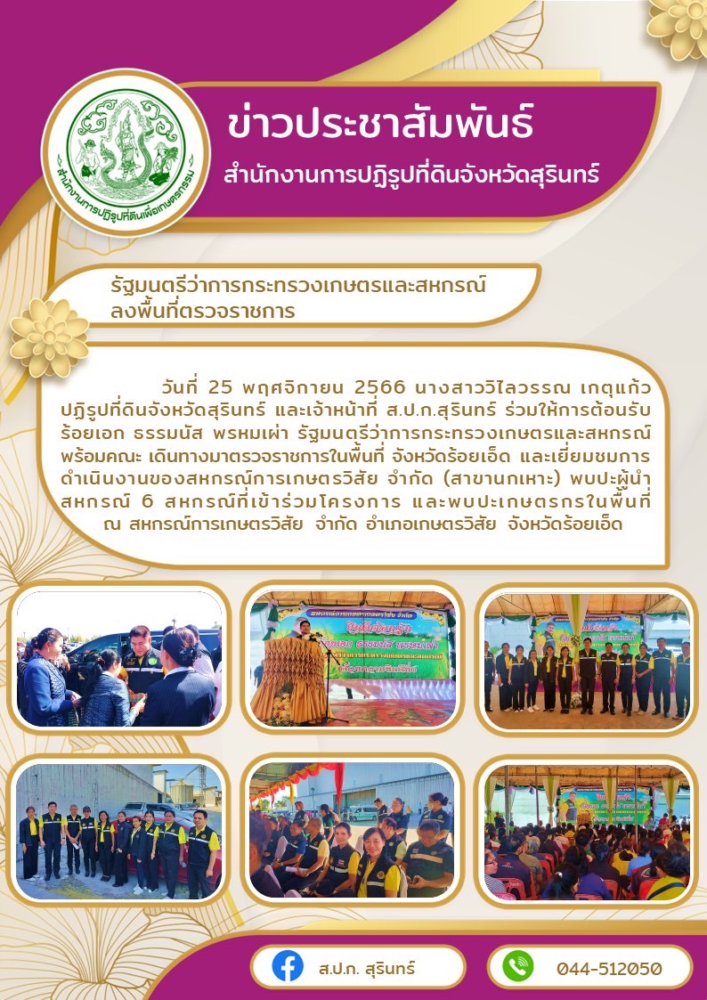 วันที่ 25 พฤศจิกายน 2566 นางสาววิไลวรรณ เกตุแก้ว ปฏิรูปที่ดินจังหวัดสุรินทร์ และเจ้าหน้าที่ ส.ป.ก.สุรินทร์ ร่วมให้การต้อนรับ ร้อยเอก ธรรมนัส พรหมเผ่า รัฐมนตรีว่าการกระทรวงเกษตรและสหกรณ์ พร้อมคณะ เดินทางมาตรวจราชการในพื้นที่ จังหวัดร้อยเอ็ด และเยี่ยมชมการดำเนินงานของสหกรณ์การเกษตรวิสัย จำกัด (สาขานกเหาะ) พบปะผู้นำสหกรณ์ 6 สหกรณ์ที่เข้าร่วมโครงการ และพบปะเกษตรกรในพื้นที่  ณ สหกรณ์การเกษตรวิสัย จำกัด อำเภอเกษตรวิสัย จังหวัดร้อยเอ็ด