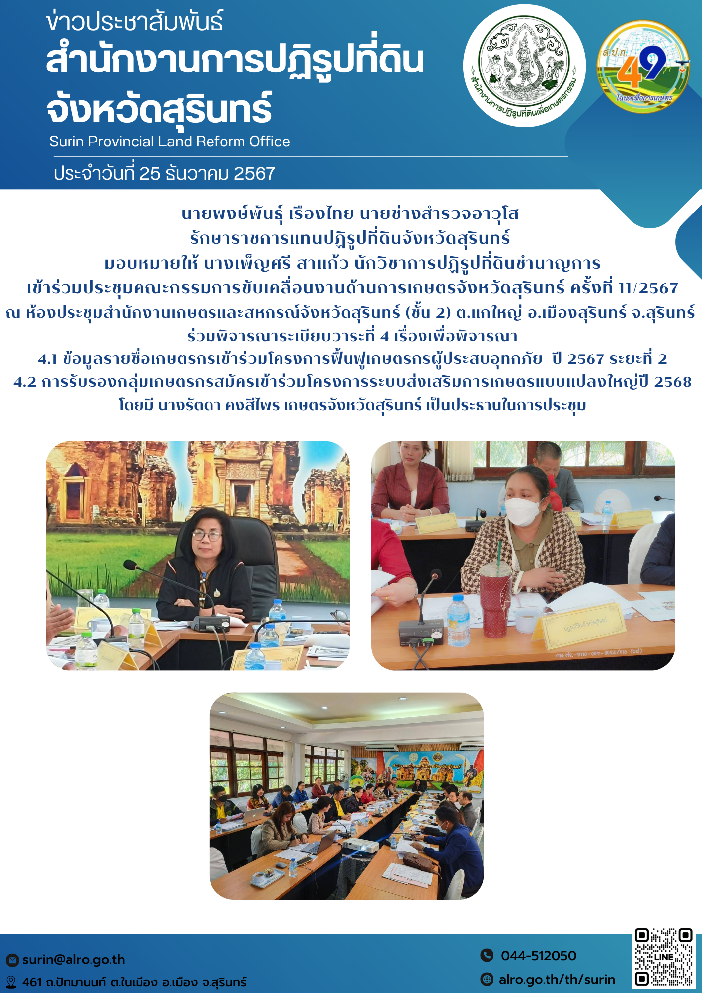วันที่ 25 ธันวาคม 2567 นายพงษ์พันธุ์ เรืองไทย นายช่างสำรวจอาวุโส  รักษาราชการแทนปฏิรูปที่ดินจังหวัดสุรินทร์  มอบหมายให้ นางเพ็ญศรี สาแก้ว นักวิชาการปฏิรูปที่ดินชำนาญการ เข้าร่วมประชุมคณะกรรมการขับเคลื่อนงานด้านการเกษตรจังหวัดสุรินทร์ ครั้งที่ 11/2567 ณ ห้องประชุมสำนักงานเกษตรและสหกรณ์จังหวัดสุรินทร์ (ชั้น 2) ต.แกใหญ่ อ.เมืองสุรินทร์ จ.สุรินทร์  ร่วมพิจารณาระเบียบวาระที่ 4 เรื่องเพื่อพิจารณา 4.1 ข้อมูลรายชื่อเกษตรกรเข้าร่วมโครงการฟื้นฟูเกษตรกรผู้ประสบอุทกภัย  ปี 2567 ระยะที่ 2 4.2 การรับรองกลุ่มเกษตรกรสมัครเข้าร่วมโครงการระบบส่งเสริมการเกษตรแบบแปลงใหญ่ปี 2568 โดยมี นางรัตดา คงสีไพร เกษตรจังหวัดสุรินทร์ เป็นประธานในการประชุม