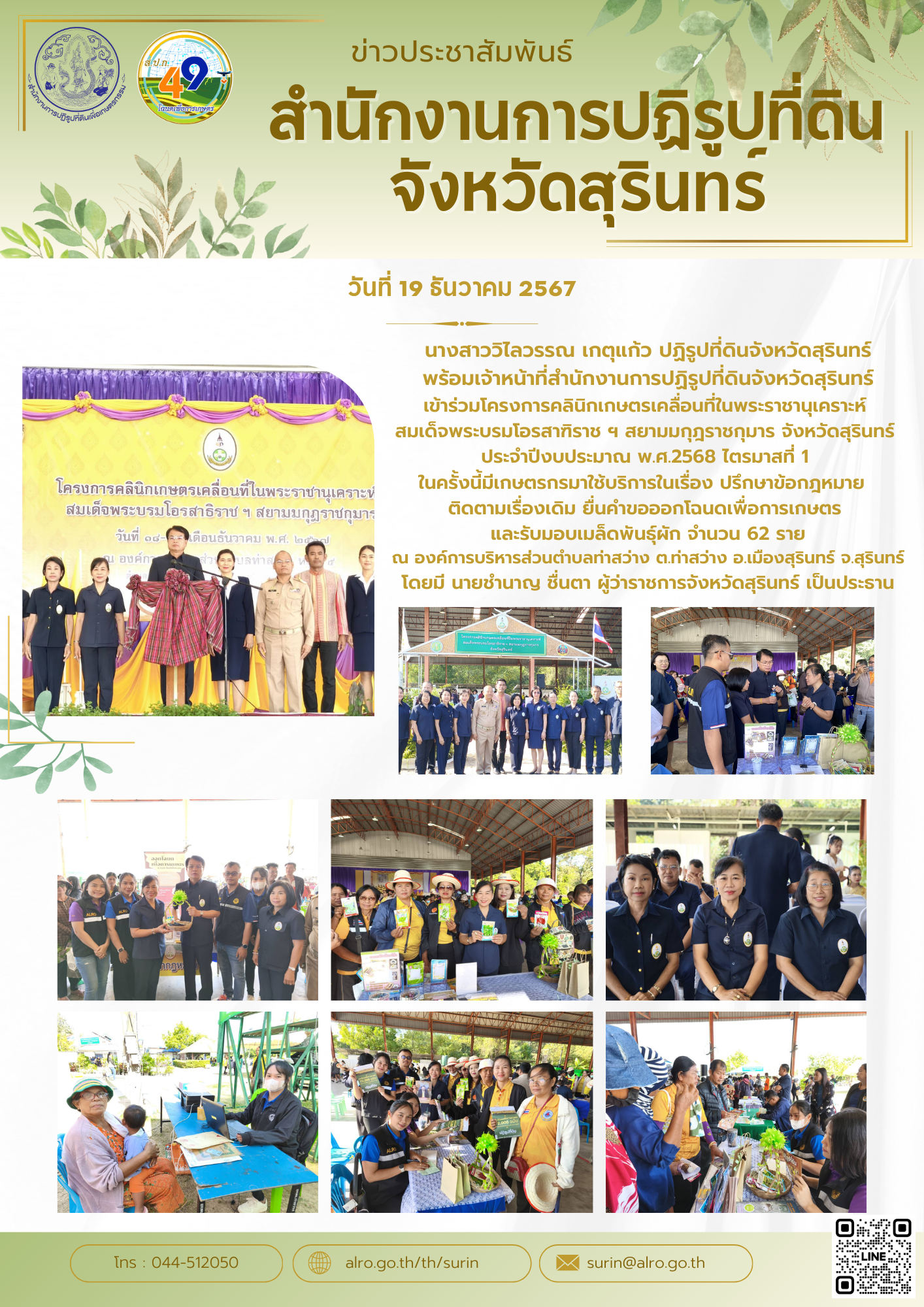 วันที่ 19 ธันวาคม 2567 นางสาววิไลวรรณ เกตุแก้ว ปฏิรูปที่ดินจังหวัดสุรินทร์ พร้อมเจ้าหน้าที่สำนักงานการปฏิรูปที่ดินจังหวัดสุรินทร์ เข้าร่วมโครงการคลินิกเกษตรเคลื่อนที่ในพระราชานุเคราะห์  สมเด็จพระบรมโอรสาฑิราช ฯ สยามมกุฎราชกุมาร จังหวัดสุรินทร์  ประจำปีงบประมาณ พ.ศ.2568 ไตรมาสที่ 1  ในครั้งนี้มีเกษตรกรมาใช้บริการในเรื่อง ปรึกษาข้อกฎหมาย   ติดตามเรื่องเดิม ยื่นคำขอออกโฉนดเพื่อการเกษตร  และรับมอบเมล็ดพันธุ์ผัก จำนวน 62 ราย ณ องค์การบริหารส่วนตำบลท่าสว่าง ต.ท่าสว่าง อ.เมืองสุรินทร์ จ.สุรินทร์ โดยมี นายชำนาญ ชื่นตา ผู้ว่าราชการจังหวัดสุรินทร์ เป็นประธาน