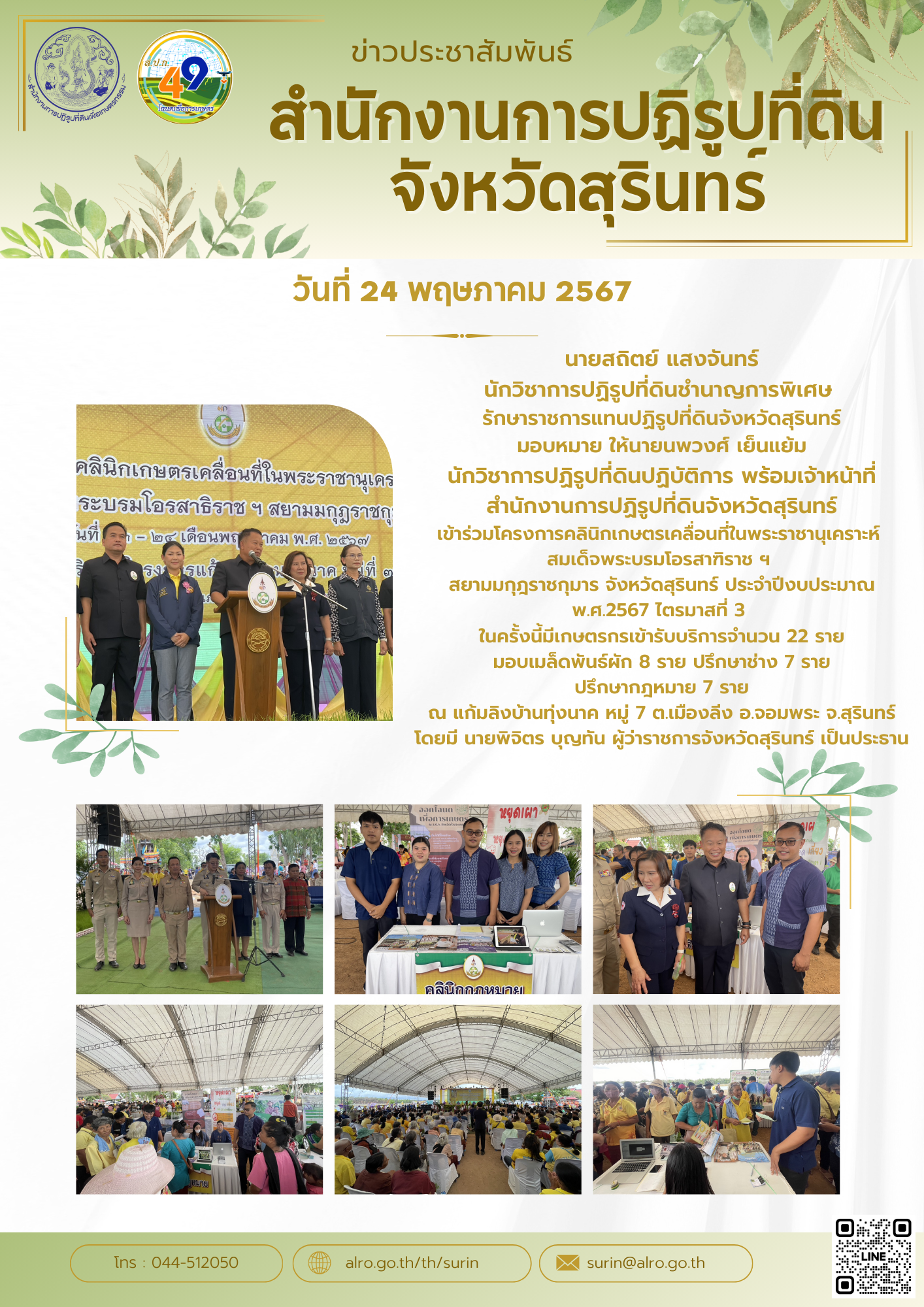 นายสถิตย์ แสงจันทร์ นักวิชาการปฏิรูปที่ดินชำนาญการพิเศษ  รักษาราชการแทนปฏิรูปที่ดินจังหวัดสุรินทร์ มอบหมาย ให้นายนพวงศ์ เย็นแย้ม นักวิชาการปฏิรูปที่ดินปฏิบัติการ พร้อมเจ้าหน้าที่สำนักงานการปฏิรูปที่ดินจังหวัดสุรินทร์ เข้าร่วมโครงการคลินิกเกษตรเคลื่อนที่ในพระราชานุเคราะห์  สมเด็จพระบรมโอรสาฑิราช ฯ  สยามมกุฎราชกุมาร จังหวัดสุรินทร์ ประจำปีงบประมาณ พ.ศ.2567 ไตรมาสที่ 3  ในครั้งนี้มีเกษตรกรเข้ารับบริการจำนวน 22 ราย มอบเมล็ดพันธ์ผัก 8 ราย ปรึกษาช่าง 7 ราย ปรึกษากฎหมาย 7 ราย ณ แก้มลิงบ้านทุ่งนาค หมู่ 7 ต.เมืองลีง อ.จอมพระ จ.สุรินทร์ โดยมี นายพิจิตร บุญทัน ผู้ว่าราชการจังหวัดสุรินทร์ เป็นประธาน