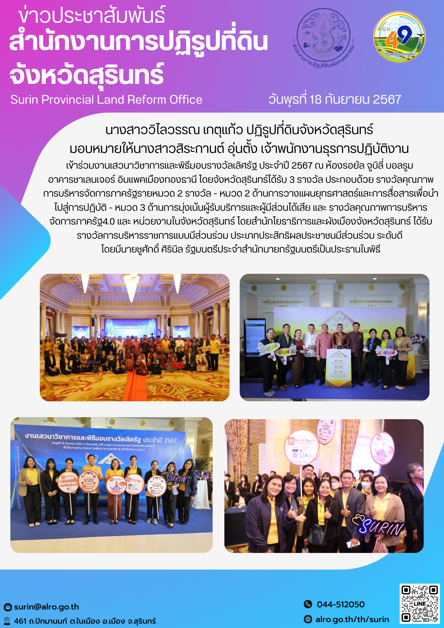 วันพุธที่ 18 กันยายน 2567 นางสาววิไลวรรณ เกตุแก้ว ปฏิรูปที่ดินจังหวัดสุรินทร์ มอบหมายให้นางสาวสิระกานต์ อุ่นตั้ง เจ้าพนักงานธุรการปฏิบัติงาน เข้าร่วมงานเสวนาวิชาการและพิธีมอบรางวัลเลิศรัฐ ประจำปี 2567 ณ ห้องรอยัล จูบิลี่ บอลรูม อาคารชาเลนเจอร์ อิมแพคเมืองทองธานี โดยจังหวัดสุรินทร์ได้รับ 3 รางวัล ประกอบด้วย รางวัลคุณภาพการบริหารจัดการภาครัฐรายหมวด 2รางวัล - หมวด 2 ด้านการวางแผนยุทธศาสตร์และการสื่อสารเพื่อนำไปสู่การปฏิบัติ - หมวด 3 ด้านการมุ่งเน้นผู้รับบริการและผู้มีส่วนได้เสีย และ รางวัลคุณภาพการบริหารจัดการภาครัฐ4.0 และ หน่วยงานในจังหวัดสุรินทร์ โดยสำนักโยธาธิการและผังเมืองจังหวัดสุรินทร์ ได้รับรางวัลการบริหารราชการแบบมีส่วนร่วม ประเภทประสิทธิผลประชาชนมีส่วนร่วม ระดับดี โดยมีนายชูศักดิ์ ศิรินิล รัฐมนตรีประจำสำนักนายกรัฐมนตรีเป็นประธานในพิธี