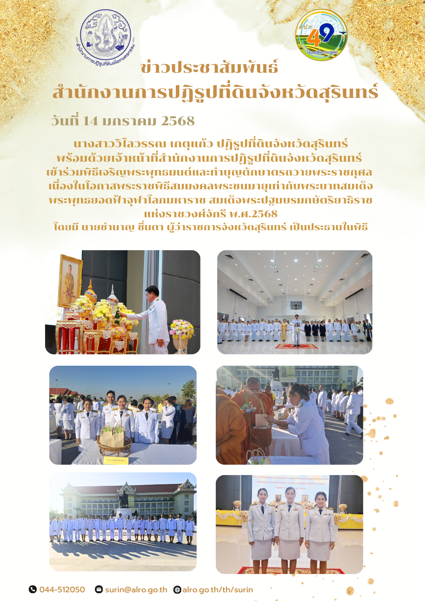 วันที่ 14 มกราคม 2568 นางสาววิไลวรรณ เกตุแก้ว ปฏิรูปที่ดินจังหวัดสุรินทร์ พร้อมด้วยเจ้าหน้าที่สำนักงานการปฏิรูปที่ดินจังหวัดสุรินทร์  เข้าร่วมพิธีเจริญพระพุทธมนต์และทำบุญตักบาตรถวายพระราชกุศล  เนื่องในโอกาสพระราชพิธีสมมงคลพระชนมายุเท่ากับพระบาทสมเด็จ พระพุทธยอดฟ้าจุฬาโลกมหาราช สมเด็จพระปฐมบรมกษัตริยาธิราช แห่งราชวงศ์จักรี พ.ศ.2568 โดยมี นายชำนาญ ชื่นตา ผู้ว่าราชการจังหวัดสุรินทร์ เป็นประธานในพิธี