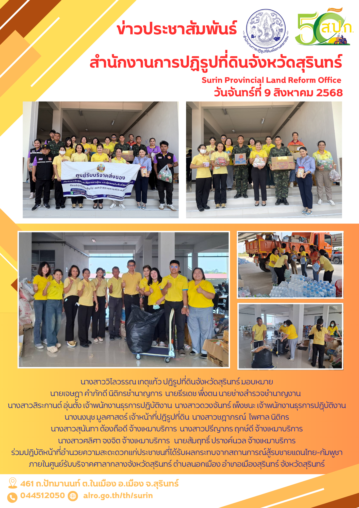 วันเสาร์ที่ 9 สิงหาคม 2568 นางสาววิไลวรรณ เกตุแก้ว ปฏิรูปที่ดินจังหวัดสุรินทร์ มอบหมาย นายเจษฎา คำภักดี นิติกรชำนาญการ  นายธีรเดช พึ่งตน นายช่างสำรวจชำนาญงาน   นางสาวสิระกานต์ อุ่นตั้ง เจ้าพนักงานธุรการปฏิบัติงาน  นางสาวดวงจันทร์ เพ็งชนะ เจ้าพนักงานธุรการปฏฺิบัติงาน นางนงนุช มูลศาสตร์ เจ้าหน้าที่ปฏิรูปที่ดิน  นางสาวชฎาภรณ์  ไพศาล นิติกร  นางสาวสุนันทา ต้องถือดี จ้างเหมาบริการ  นางสาวปรีญาภร ฤกษ์ดี จ้างเหมาบริการ  นางสาวศลิศา จงจิต จ้างเหมาบริการ   นายสัมฤทธิ์ ปรางค์นวล จ้างเหมาบริการ ร่วมปฏิบัติหน้าที่อำนวยความสะดะดวกแก่ประชาชนที่ได้รับผลกระทบจากสถานการณ์สู้รบชายแดนไทย-กัมพูชา ภายในศูนย์รับบริจาคศาลากลางจังหวัดสุรินทร์ ตำบลนอกเมือง อำเภอเมืองสุรินทร์ จังหวัดสุรินทร์