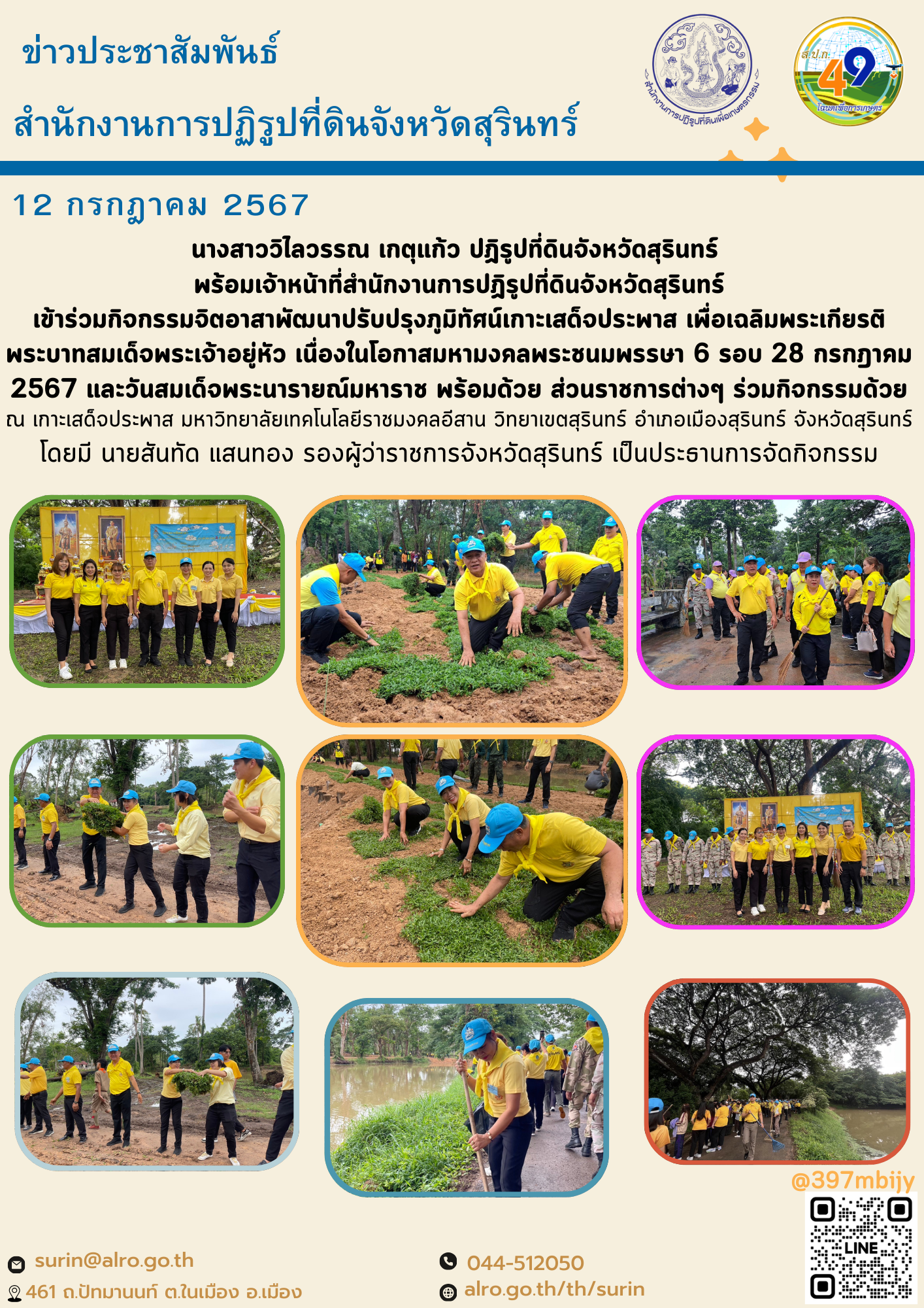 วันที่ 12 กรกฎาคม 2567 นางสาววิไลวรรณ เกตุแก้ว ปฏิรูปที่ดินจังหวัดสุรินทร์  พร้อมเจ้าหน้าที่สำนักงานการปฏิรูปที่ดินจังหวัดสุรินทร์ เข้าร่วมกิจกรรมจิตอาสาพัฒนาปรับปรุงภูมิทัศน์เกาะเสด็จประพาส เพื่อเฉลิมพระเกียรติพระบาทสมเด็จพระเจ้าอยู่หัว เนื่องในโอกาสมหามงคลพระชนมพรรษา 6 รอบ 28 กรกฎาคม 2567 และวันสมเด็จพระนารายณ์มหาราช พร้อมด้วย ส่วนราชการต่างๆ ร่วมกิจกรรมด้วย ณ เกาะเสด็จประพาส มหาวิทยาลัยเทคโนโลยีราชมงคลอีสาน วิทยาเขตสุรินทร์ อำเภอเมืองสุรินทร์ จังหวัดสุรินทร์ โดยมี นายสันทัด แสนทอง รองผู้ว่าราชการจังหวัดสุรินทร์ เป็นประธานการจัดกิจกรรม