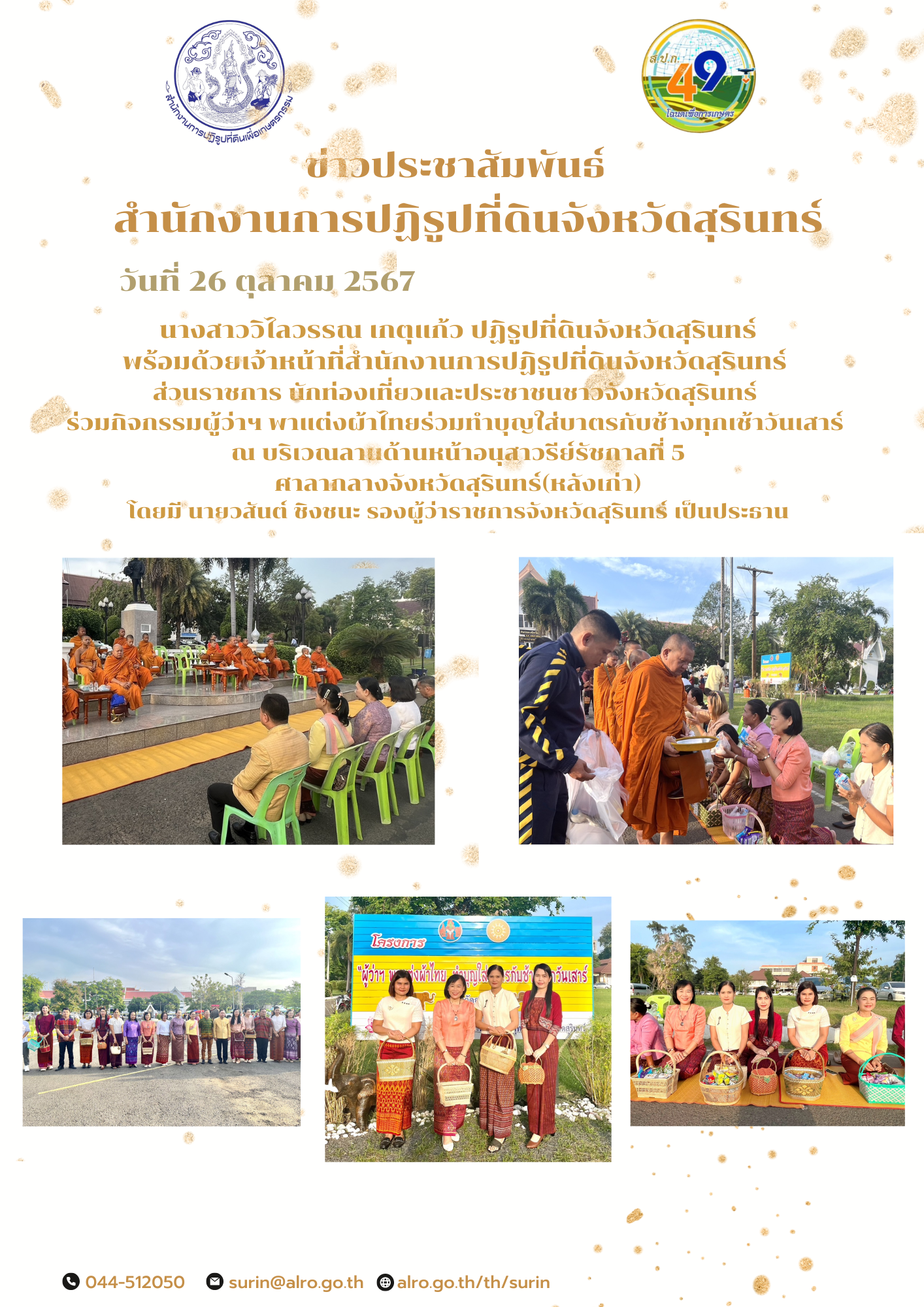วันที่ 26 ตุลาคม 2567 นางสาววิไลวรรณ เกตุแก้ว ปฏิรูปที่ดินจังหวัดสุรินทร์ พร้อมด้วยเจ้าหน้าที่สำนักงานการปฏิรูปที่ดินจังหวัดสุรินทร์  ส่วนราชการ นักท่องเที่ยวและประชาชนชาวจังหวัดสุรินทร์  ร่วมกิจกรรมผู้ว่าฯ พาแต่งผ้าไทยร่วมทำบุญใส่บาตรกับช้างทุกเช้าวันเสาร์  ณ บริเวณลานด้านหน้าอนุสาวรีย์รัชกาลที่ 5 ศาลากลางจังหวัดสุรินทร์(หลังเก่า) โดยมี นายวสันต์ ชิงชนะ รองผู้ว่าราชการจังหวัดสุรินทร์ เป็นประธาน