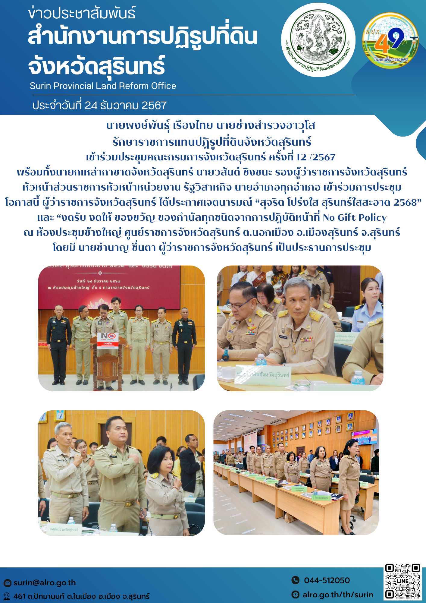 วันที่ 24 ธันวาคม 2567 นายพงษ์พันธุ์ เรืองไทย นายช่างสำรวจอาวุโส  รักษาราชการแทนปฏิรูปที่ดินจังหวัดสุรินทร์ เข้าร่วมประชุมคณะกรมการจังหวัดสุรินทร์ ครั้งที่ 12 /2567   พร้อมทั้งนายกเหล่ากาชาดจังหวัดสุรินทร์ นายวสันต์ ชิงชนะ รองผู้ว่าราชการจังหวัดสุรินทร์  หัวหน้าส่วนราชการหัวหน้าหน่วยงาน รัฐวิสาหกิจ นายอำเภอทุกอำเภอ เข้าร่วมการประชุม  โอกาสนี้ ผู้ว่าราชการจังหวัดสุรินทร์ ได้ประกาศเจตนารมณ์ “สุจริต โปร่งใส สุรินทร์ใสสะอาด 2568” และ “งดรับ งดให้ ของขวัญ ของกำนัลทุกชนิดจากการปฏิบัติหน้าที่ No Gift Policy ณ ห้องประชุมช้างใหญ่ ศูนย์ราชการจังหวัดสุรินทร์ ต.นอกเมือง อ.เมืองสุรินทร์ จ.สุรินทร์ โดยมี นายชำนาญ ชื่นตา ผู้ว่าราชการจังหวัดสุรินทร์ เป็นประธานการประชุม