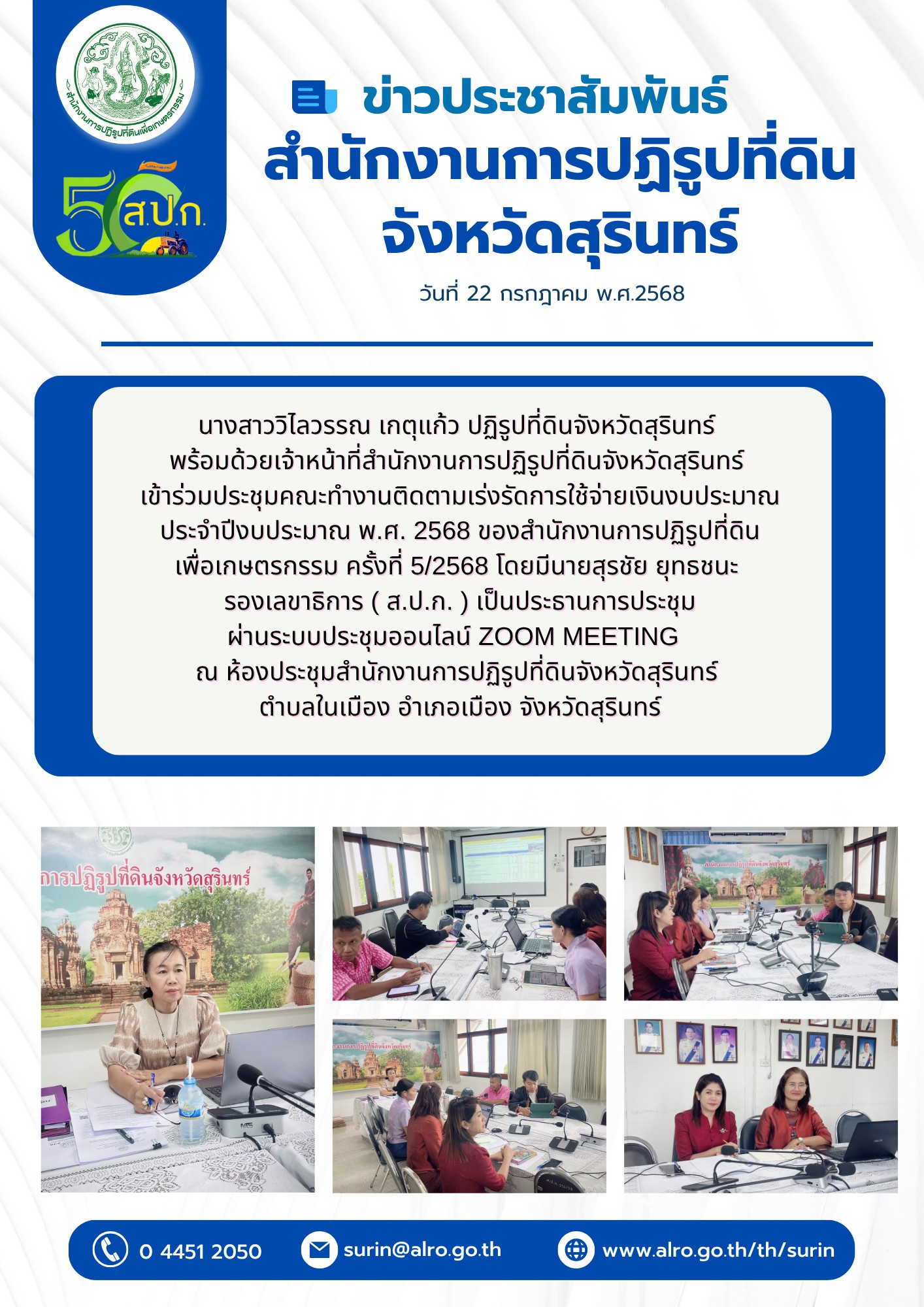 วันที่ 22 กรกฎาคม พ.ศ.2568 นางสาววิไลวรรณ เกตุแก้ว ปฏิรูปที่ดินจังหวัดสุรินทร์ พร้อมด้วยเจ้าหน้าที่สำนักงานการปฏิรูปที่ดินจังหวัดสุริบทร์ เข้าร่วมประชุมคณะทำงานติดตามเร่งรัดการใช้จ่ายเงินงบประมาณ ประจำปึงบประมาณ พ.ศ. 2568 ของสำนักงานการปฏิรูปที่ดิน เพื่อเกษตรกรรม ครั้งที่ 5/2568 โดยมีนายสุรชัย ยุทธชนะ รองเลขาธิการ ( ส.ป.ก.) เป็นประธานการประชุม ผ่านระบบประชุมออนไลน์ ZOOM MEETING ณ ห้องประชุมสำนักงานการปฏิรูปที่ดินจับจังหวัดสุรินทร์ ตำบลในเมือง อำเภอเมือง จังหวัดสุรินทร์