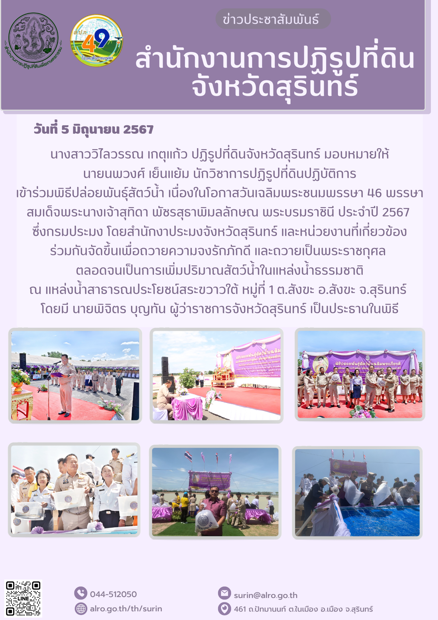 วันที่ 5 มิถุนายน 2567 นางสาววิไลวรรณ เกตุแก้ว ปฏิรูปที่ดินจังหวัดสุรินทร์ มอบหมายให้ นายนพวงศ์ เย็นแย้ม นักวิชาการปฏิรูปที่ดินปฏิบัติการ เข้าร่วมพิธีปล่อยพันธุ์สัตว์น้ำ เนื่องในโอกาสวันเฉลิมพระชนมพรรษา 46 พรรษา สมเด็จพระนางเจ้าสุทิดา พัชรสุธาพิมลลักษณ พระบรมราชินี ประจำปี 2567  ซึ่งกรมประมง โดยสำนักงาประมงจังหวัดสุรินทร์ และหน่วยงานที่เกี่ยวข้อง ร่วมกันจัดขึ้นเพื่อถวายความจงรักภักดี และถวายเป็นพระราชกุศล  ตลอดจนเป็นการเพิ่มปริมาณสัตว์น้ำในแหล่งน้ำธรรมชาติ ณ แหล่งน้ำสาธารณประโยชน์สระขวาวใต้ หมู่ที่ 1 ต.สังขะ อ.สังขะ จ.สุรินทร์  โดยมี นายพิจิตร บุญทัน ผู้ว่าราชการจังหวัดสุรินทร์ เป็นประธานในพิธี
