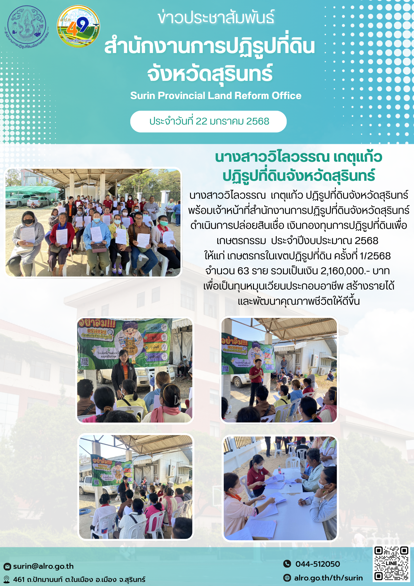 วันที่ 22 มกราคม 2568 นางสาววิไลวรรณ เกตุแก้ว ปฏิรูปที่ดินจังหวัดสุรินทร์ นางสาววิไลวรรณ  เกตุแก้ว ปฏิรูปที่ดินจังหวัดสุรินทร์  พร้อมเจ้าหน้าที่สำนักงานการปฏิรูปที่ดินจังหวัดสุรินทร์ ดำเนินการปล่อยสินเชื่อ เงินกองทุนการปฏิรูปที่ดินเพื่อเกษตรกรรม  ประจำปีงบประมาณ 2568  ให้แก่ เกษตรกรในเขตปฏิรูปที่ดิน ครั้งที่ 1/2568  จำนวน 63 ราย รวมเป็นเงิน 2,160,000.- บาท  เพื่อเป็นทุนหมุนเวียนประกอบอาชีพ สร้างรายได้ และพัฒนาคุณภาพชีวิตให้ดีขึ้น