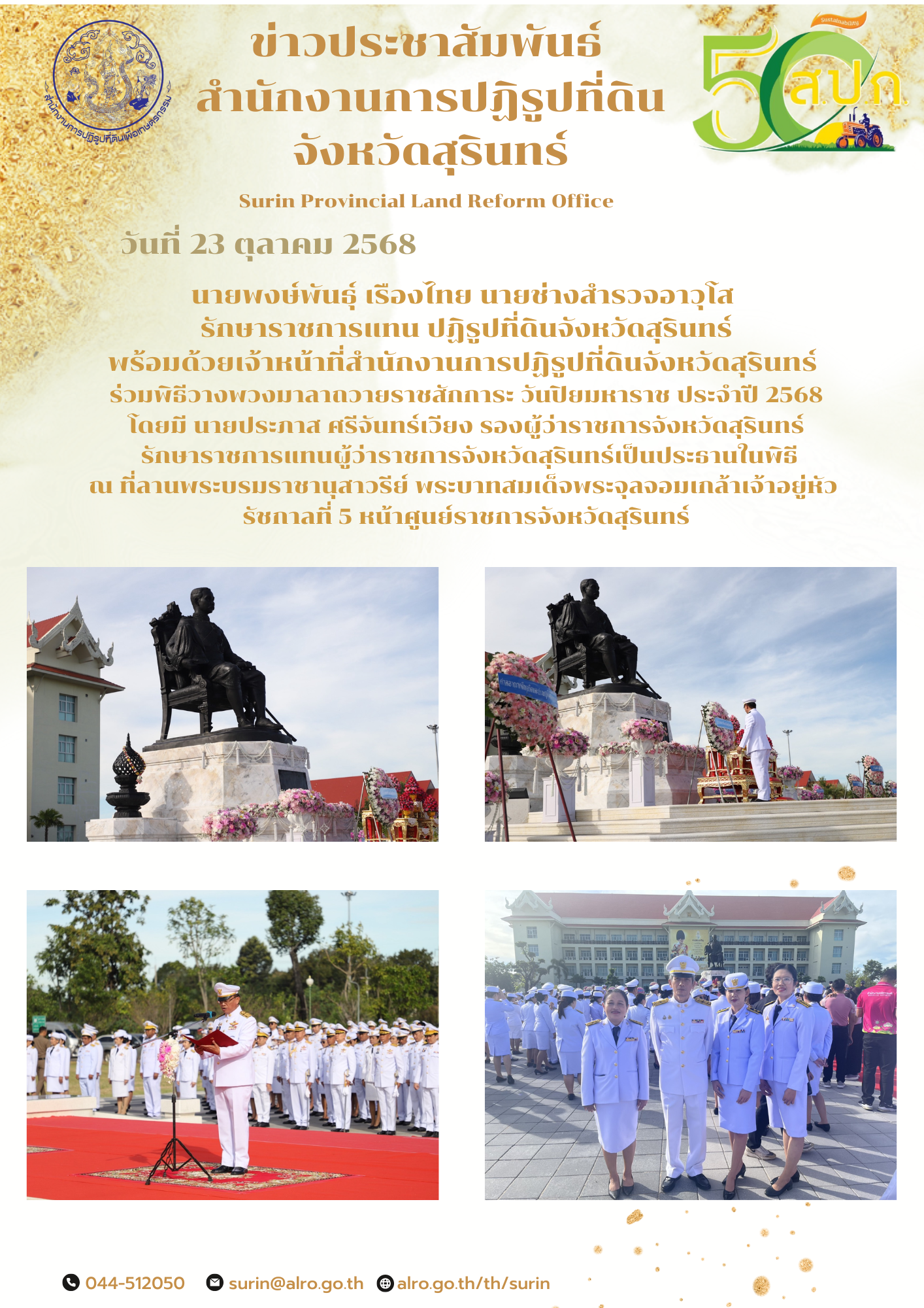 วันที่ 23 ตุลาคม 2568 นายพงษ์พันธุ์ เรืองไทย นายช่างสำรวจอาวุโส  รักษาราชการแทน ปฏิรูปที่ดินจังหวัดสุรินทร์ พร้อมด้วยเจ้าหน้าที่สำนักงานการปฏิรูปที่ดินจังหวัดสุรินทร์  ร่วมพิธีวางพวงมาลาถวายราชสักการะ วันปิยมหาราช ประจำปี 2568 โดยมี นายประภาส ศรีจันทร์เวียง รองผู้ว่าราชการจังหวัดสุรินทร์  รักษาราชการแทนผู้ว่าราชการจังหวัดสุรินทร์เป็นประธานในพิธี ณ ที่ลานพระบรมราชานุสาวรีย์ พระบาทสมเด็จพระจุลจอมเกล้าเจ้าอยู่หัว  รัชกาลที่ 5 หน้าศูนย์ราชการจังหวัดสุรินทร์