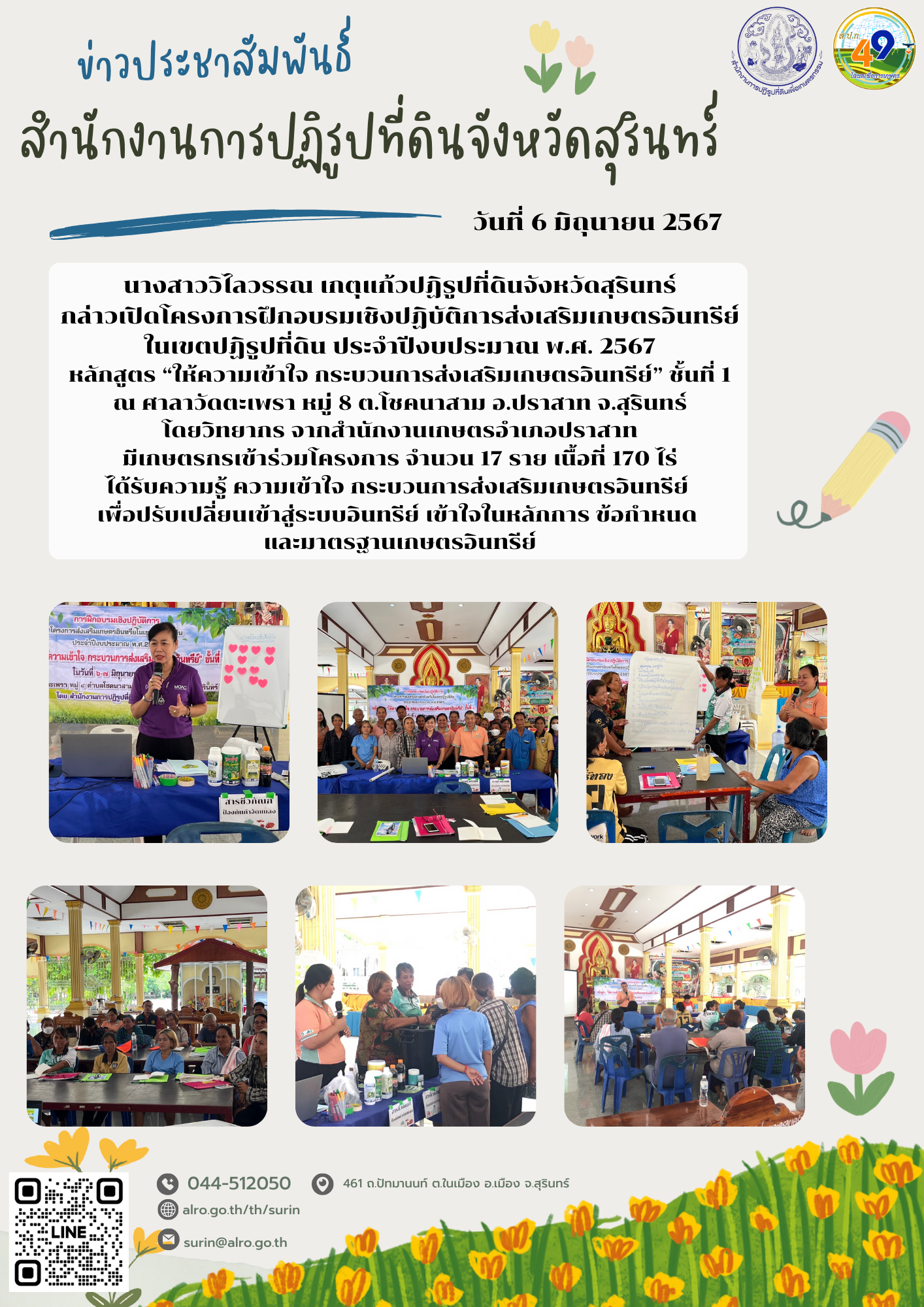 วันที่ 6 มิถุนายน 2567 นางสาววิไลวรรณ เกตุแก้วปฏิรูปที่ดินจังหวัดสุรินทร์ กล่าวเปิดโครงการฝึกอบรมเชิงปฏิบัติการส่งเสริมเกษตรอินทรีย์ในเขตปฏิรูปที่ดิน ประจำปีงบประมาณ พ.ศ. 2567 หลักสูตร “ให้ความเข้าใจ กระบวนการส่งเสริมเกษตรอินทรีย์” ชั้นที่ 1 ณ ศาลาวัดตะเพรา หมู่ 8 ต.โชคนาสาม อ.ปราสาท จ.สุรินทร์ โดยวิทยากร จากสำนักงานเกษตรอำเภอปราสาท มีเกษตรกรเข้าร่วมโครงการ จำนวน 17 ราย เนื้อที่ 170 ไร่ ได้รับความรู้ ความเข้าใจ กระบวนการส่งเสริมเกษตรอินทรีย์  เพื่อปรับเปลี่ยนเข้าสู่ระบบอินทรีย์ เข้าใจในหลักการ ข้อกำหนด  และมาตรฐานเกษตรอินทรีย์