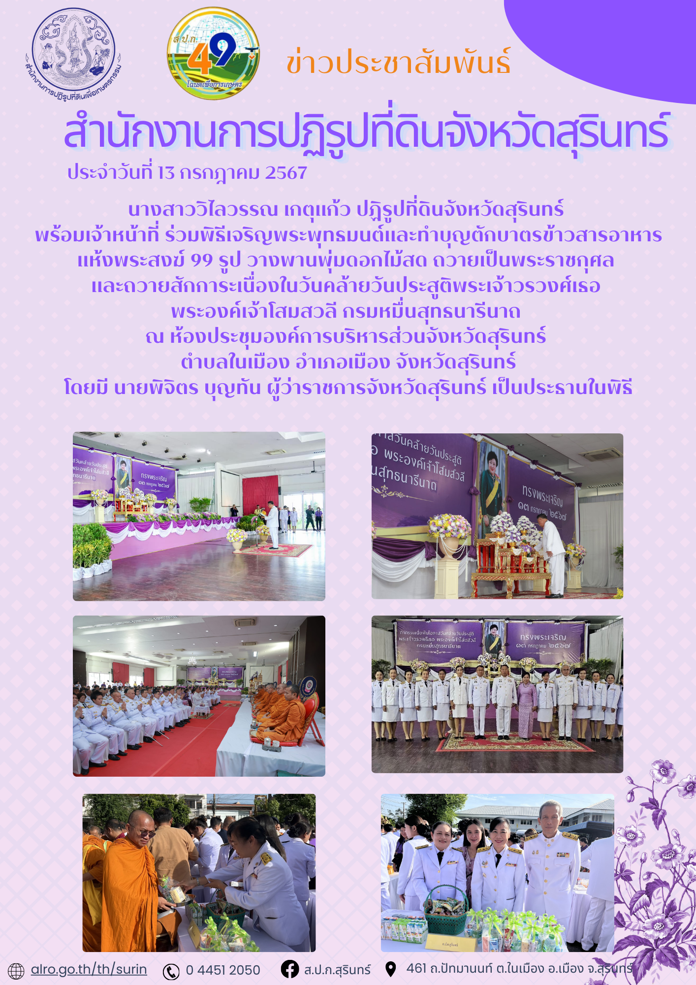 วันที่ 13 กรกฎาคม 2567 นางสาววิไลวรรณ เกตุแก้ว ปฏิรูปที่ดินจังหวัดสุรินทร์  พร้อมเจ้าหน้าที่ ร่วมพิธีเจริญพระพุทธมนต์และทำบุญตักบาตรข้าวสารอาหารแห้งพระสงฆ์ 99 รูป วางพานพุ่มดอกไม้สด ถวายเป็นพระราชกุศล  และถวายสักการะเนื่องในวันคล้ายวันประสูติพระเจ้าวรวงศ์เธอ  พระองค์เจ้าโสมสวลี กรมหมื่นสุทธนารีนาถ  ณ ห้องประชุมองค์การบริหารส่วนจังหวัดสุรินทร์  ตำบลในเมือง อำเภอเมือง จังหวัดสุรินทร์ โดยมี นายพิจิตร บุญทัน ผู้ว่าราชการจังหวัดสุรินทร์ เป็นประธานในพิธี