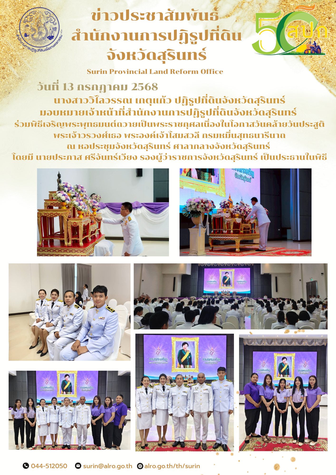 วันที่ 13 กรกฎาคม 2568 นางสาววิไลวรรณ เกตุแก้ว ปฏิรูปที่ดินจังหวัดสุรินทร์ มอบหมายเจ้าหน้าที่สำนักงานการปฏิรูปที่ดินจังหวัดสุรินทร์  ร่วมพิธีเจริญพระพุทธมนต์ถวายเป็นพระราชกุศลเนื่องในโอกาสวันคล้ายวันประสูติ พระเจ้าวรวงศ์เธอ พระองค์เจ้าโสมสวลี กรมหมื่นสุทธนารีนาถ ณ หอประชุมจังหวัดสุรินทร์ ศาลากลางจังหวัดสุรินทร์  โดยมี นายประภาส ศรีจันทร์เวียง รองผู้ว่าราชการจังหวัดสุรินทร์ เป็นประธานในพิธี